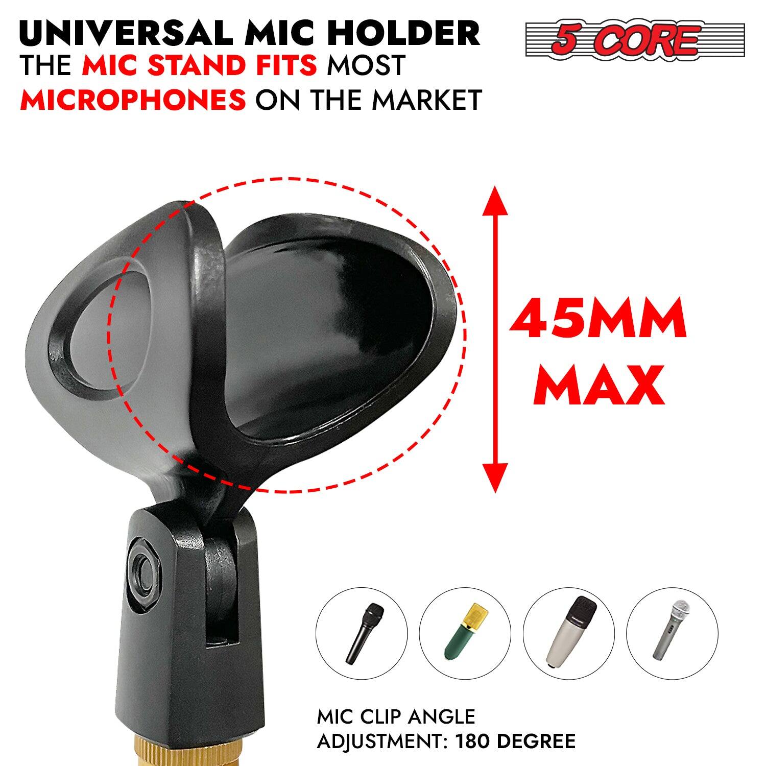 UNIVERSAL MIC HOLDER
THE MIC STAND FITS MOST MICROPHONES ON THE MARKET
5 CORE
45MM MAX
MIC CLIP ANGLE ADJUSTMENT: 180 DEGREE