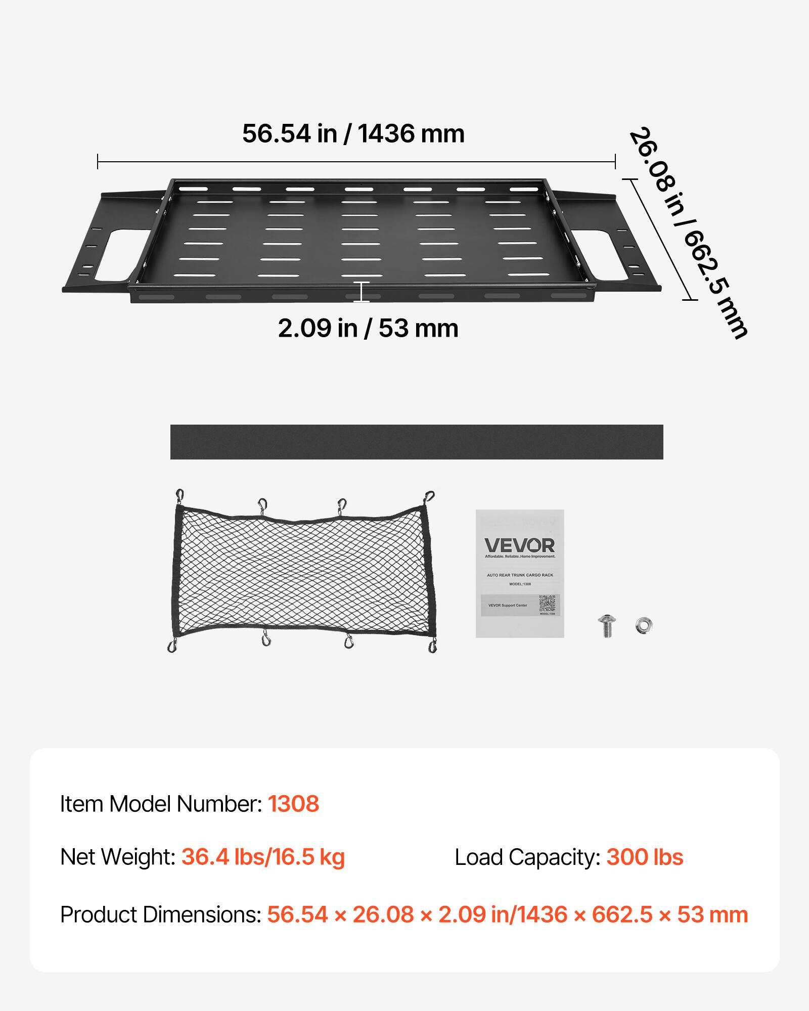 56.54 in / 1436 mm  
2.09 in / 53 mm  
26.08 in / 662.5 mm  

VEVOR - I - ....  

A:  
Item Model Number: 1308  
Net Weight: 36.4 lbs/16.5 kg  
Load Capacity: 300 lbs  
Product Dimensions: 56.54 x 26.08 x 2.09 in/1436 x 662.5 x 53 mm