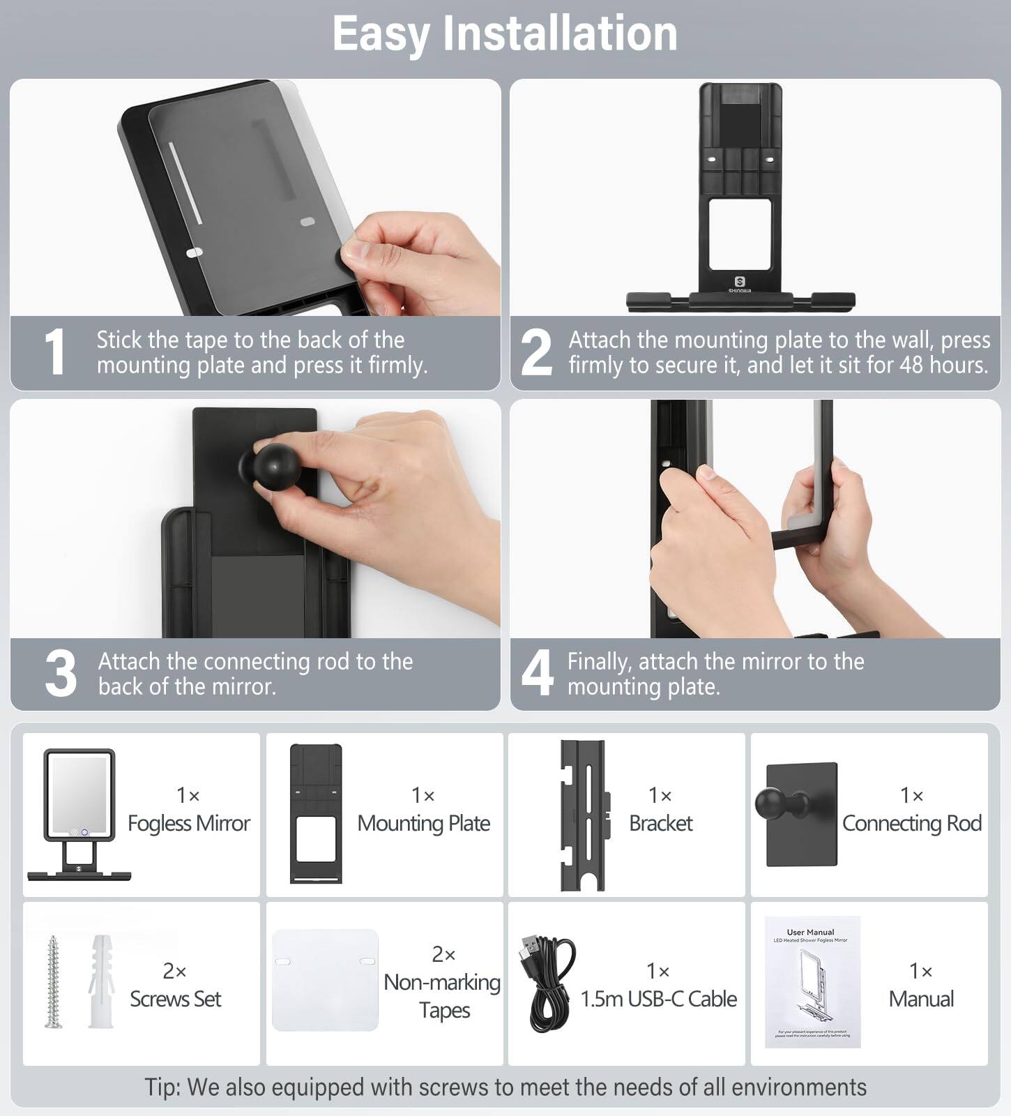Easy Installation

1. Stick the tape to the back of the mounting plate and press it firmly.
2. Attach the mounting plate to the wall, press firmly to secure it, and let it sit for 48 hours.
3. Attach the connecting rod to the back of the mirror.
4. Finally, attach the mirror to the mounting plate.

Included Items:
- 1x Fogless Mirror
- 1x Mounting Plate
- 1x Bracket
- 1x Connecting Rod
- 2x Screws Set
- 2x Non-marking Tapes
- 1x 1.5m USB-C Cable
- 1x Manual

Tip: We also equipped with screws to meet the needs of all environments