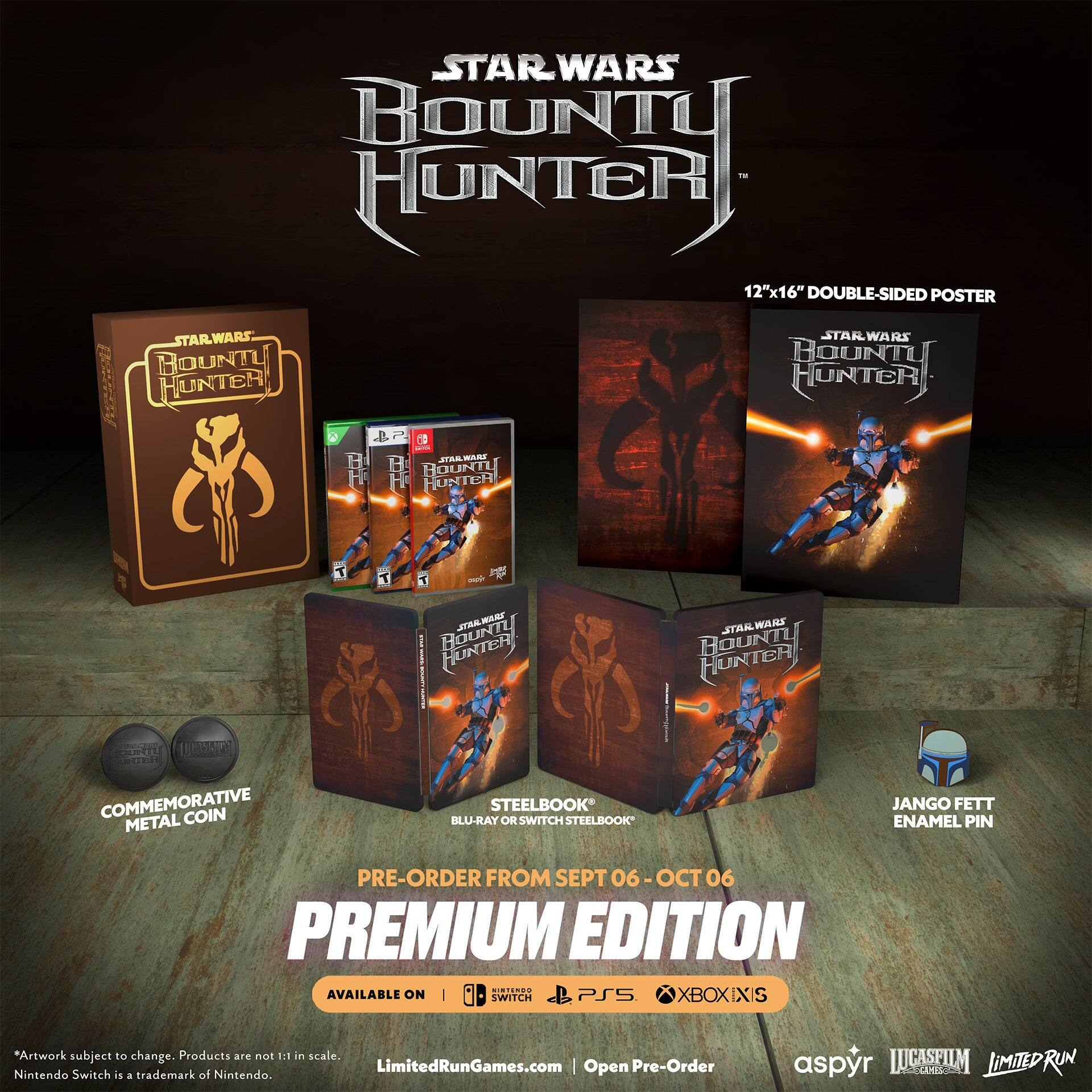 STAR WARS BOUNTY HUNTER 12"x16" DOUBLE-SIDED POSTER  
STARWARS BOUNTY HUNTER BP  
H mTLA MA B BOUNTY HUNTER STAR WA RS BOUNTY HUNTER T T - md DRAWARTL WARZ JTAA UNTER : STAN WAHS BOUNTY HUNTERY RU TE EERIS  
COMMEMORATIVE COIN METAL STEELBOOK BLU-RAY OR SWITCH STEELBOOK JANGO FETT ENAMEL PIN  
PRE-ORDER FROM SEPT 06 - OCT 06  
PREMIUM EDITION  
AVAILABLE ON WITCH PSS XBOXIXIS  
Artwork subject to change. Products are not 1:1 in scale.  
LimitedRunGames.com | Open Pre-Order  
Nintendo Switch is a trademark of Nintendo.  
aspyr LUCASFILM LIMITED RUN