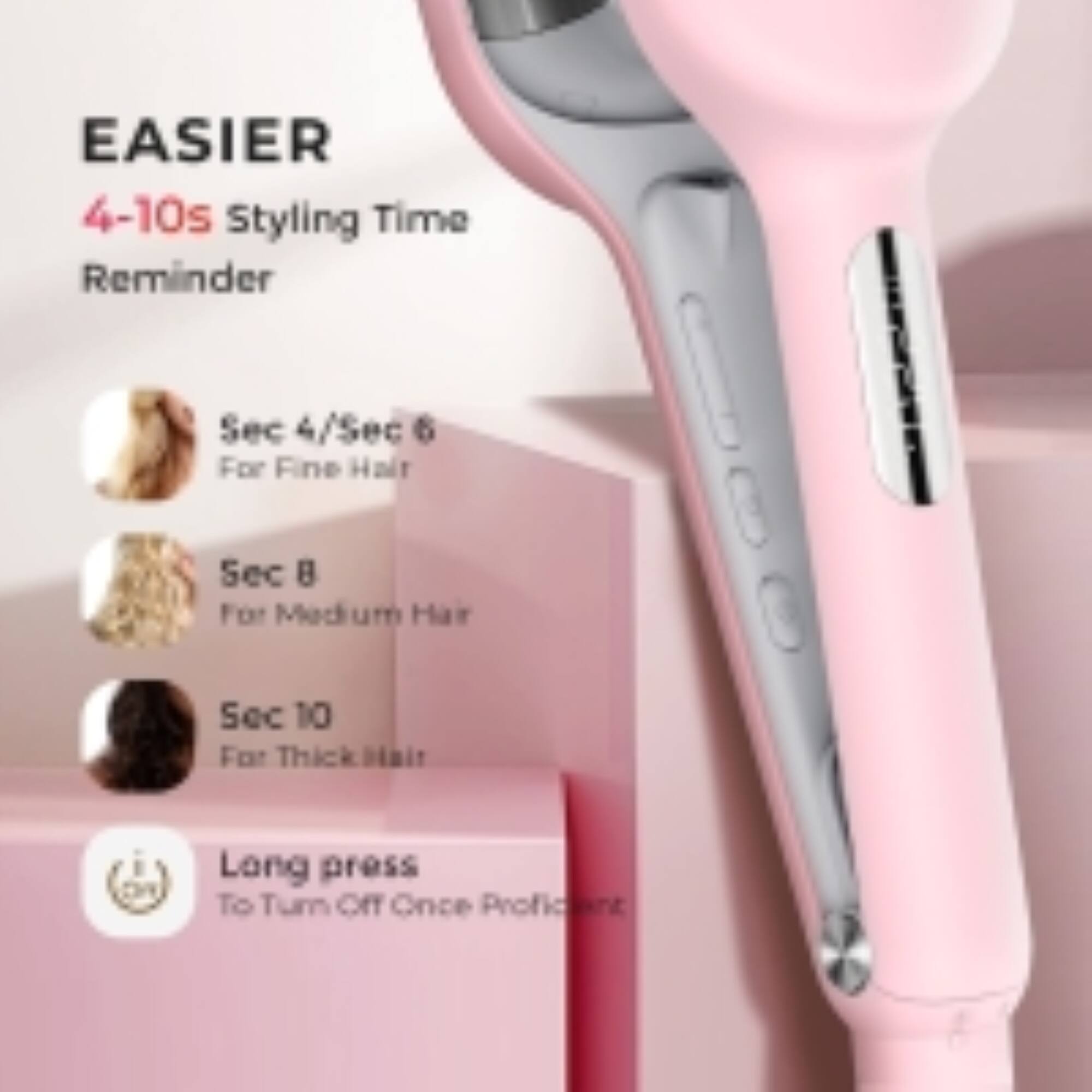 EASIER  
4-10s Styling Time Reminder  
Sec 4/Sec 6 For Fine Hair  
Sec 8 For Medium Hair  
Sec 10 For Thick Hair  
Long press To Turn Off Once Profi