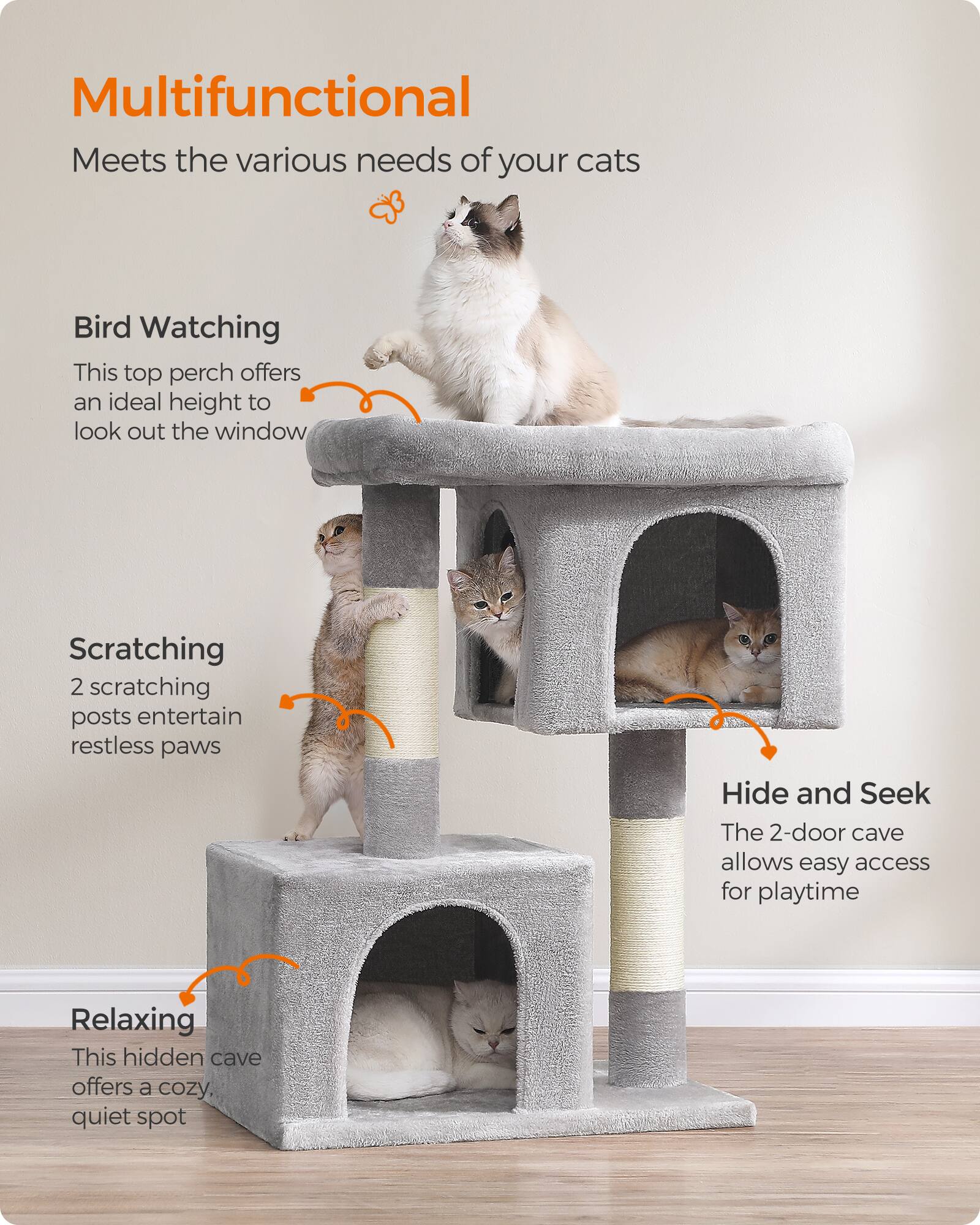 Multifunctional  
Meets the various needs of your cats

Bird Watching  
This top perch offers an ideal height to look out the window

Scratching  
2 scratching posts entertain restless paws

Hide and Seek  
The 2-door cave allows easy access for playtime

Relaxing  
This hidden cave offers a cozy, quiet spot
