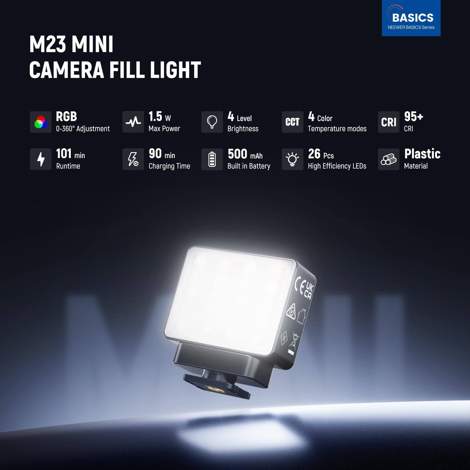 M23 MINI CAMERA FILL LIGHT  
BASICS Series  
NEEWER BASICS  

- RGB 0-360° Adjustment  
- 1.5 W Max Power  
- 4 Level Brightness  
- 4 Color CCT Temperature modes  
- 95+ CRI  
- 101 min Runtime  
- 90 min Charging Time  
- 500 mAh Built in Battery  
- 26 Pcs High Efficiency LEDs  
- Plastic Material  

CE UK CA