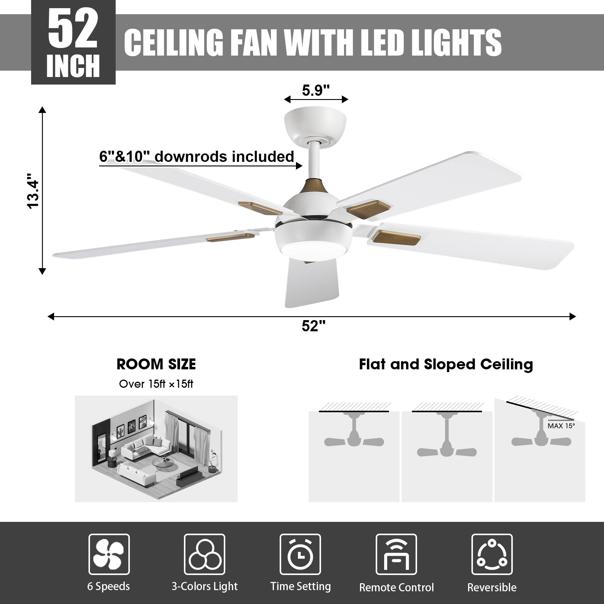 52 INCH CEILING FAN WITH LED LIGHTS

5.9" 13.4" 6"&10" downrods included

52" ROOM SIZE Over 15ft x 15ft

Flat and Sloped Ceiling MAX 15

6 Speeds 3-Colors Light Time Setting Remote Control Reversible
