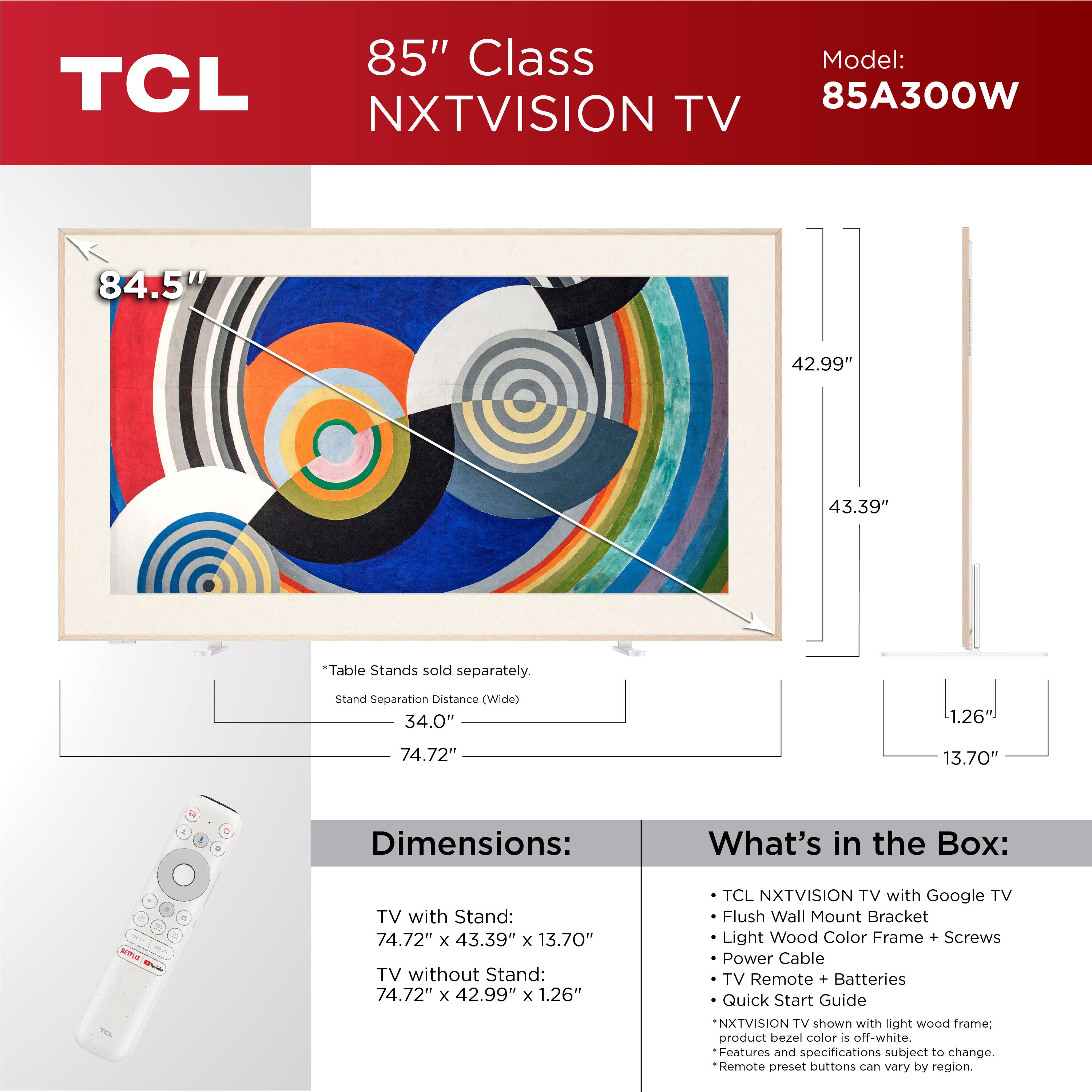 85" Class TCL NXTVISION TV  
Model: 85A300W  

Dimensions:  
TV with Stand: 74.72" x 43.39" x 13.70"  
TV without Stand: 74.72" x 42.99" x 1.26"  

*Table Stands sold separately.  
Stand Separation Distance (Wide): 34.0"  
Stand Separation Distance (Deep): 74.72"  

What's in the Box:  
- TCL NXTVISION TV with Google TV  
- Flush Wall Mount Bracket  
- Light Wood Color Frame + Screws  
- Power Cable  
- TV Remote + Batteries  
- Quick Start Guide  

NXTVISION TV shown with light wood frame; product bezel color is off-white.  
Features and specifications subject to change.  
Remote preset buttons can vary by region.