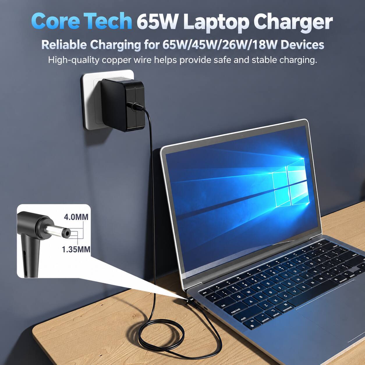 Core Tech 65W Laptop Charger  
Reliable Charging for 65W/45W/26W/18W Devices  
High-quality copper wire helps provide safe and stable charging.  

4.0MM  
1.35MM  

LE shop .. . .. 1 an - : , 5 D .. 0 - & -  7 , . U Jei B 4 t Y  - 8 - 1 14 M  2 . 2 2 6 N 8 . 5 AU  0 2 1 W a V 1 Q  C A X tab Z ST.  T OFFER - IN contast 9
