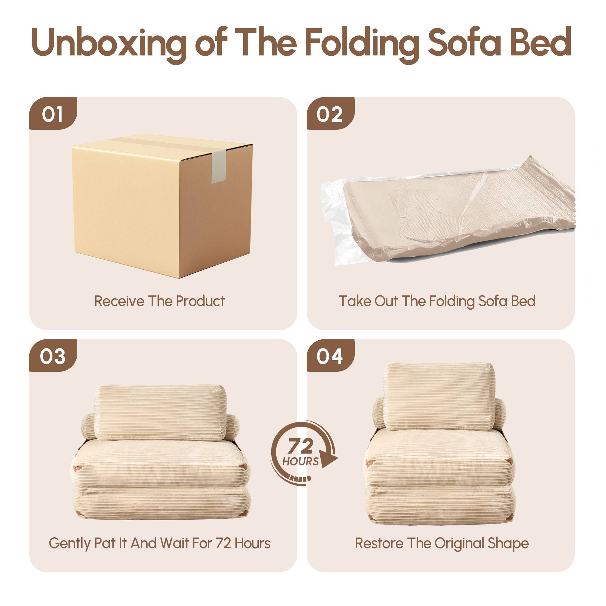 Unboxing of The Folding Sofa Bed

01  
Receive The Product

02  
Take Out The Folding Sofa Bed

03  
Gently Pat It And Wait For 72 Hours

04  
Restore The Original Shape