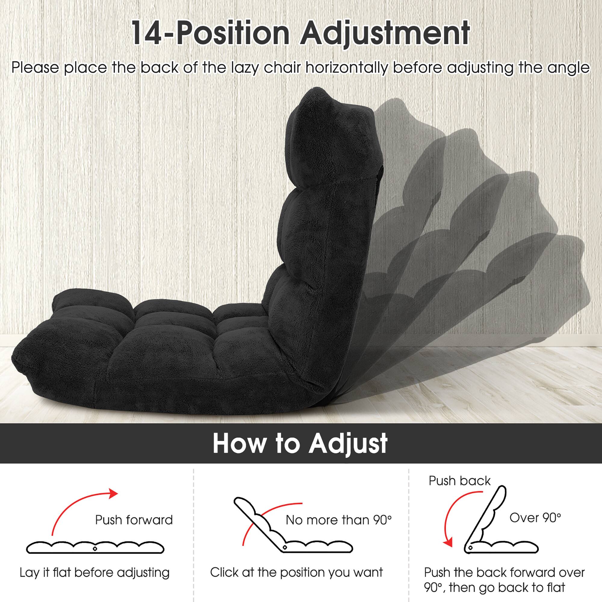 14-Position Adjustment

Please place the back of the lazy chair horizontally before adjusting the angle

How to Adjust

- Push forward
  - Lay it flat before adjusting

- No more than 90°
  - Click at the position you want

- Push back
  - Over 90°
  - Push the back forward over 90°, then go back to flat