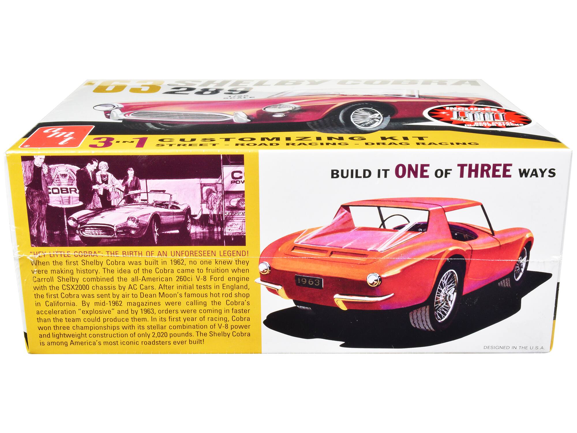 **SHELBY COBRA**

**INCLUDES:**

- 3-IN-1 CUSTOMIZING KIT
- STREET
- ROAD RACING
- DRAG RACING

**BUILD IT ONE OF THREE WAYS**

**"HEY LITTLE COBRA": THE BIRTH OF AN UNFORESEEN LEGEND!**

When the first Shelby Cobra was built in 1962, no one knew they were making history. The idea of the Cobra came to fruition when Carroll Shelby combined the all-American 260ci V-8 Ford engine with the CSX2000 chassis by AC Cars. After initial tests in England, the first Cobra was sent by air to Dean Moon's famous hot rod shop in California. By mid-1962, magazines were calling the Cobra's acceleration "explosive" and by 1963, orders were coming in faster than the team could produce them. In its first year of racing, Cobra won three championships with its stellar combination of V-8 power and lightweight construction of only 2,020 pounds. The Shelby Cobra is among America's most iconic roadsters ever built!

**1963**

**DESIGNED IN THE U.S.A.