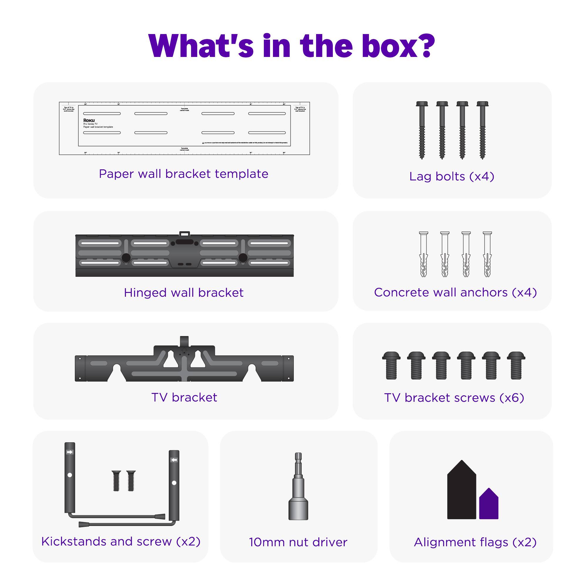 What's in the box?

- Paper wall bracket template
- Lag bolts (x4)
- Hinged wall bracket
- Concrete wall anchors (x4)
- TV bracket
- TV bracket screws (x6)
- Kickstands and screw (x2)
- 10mm nut driver
- Alignment flags (x2)