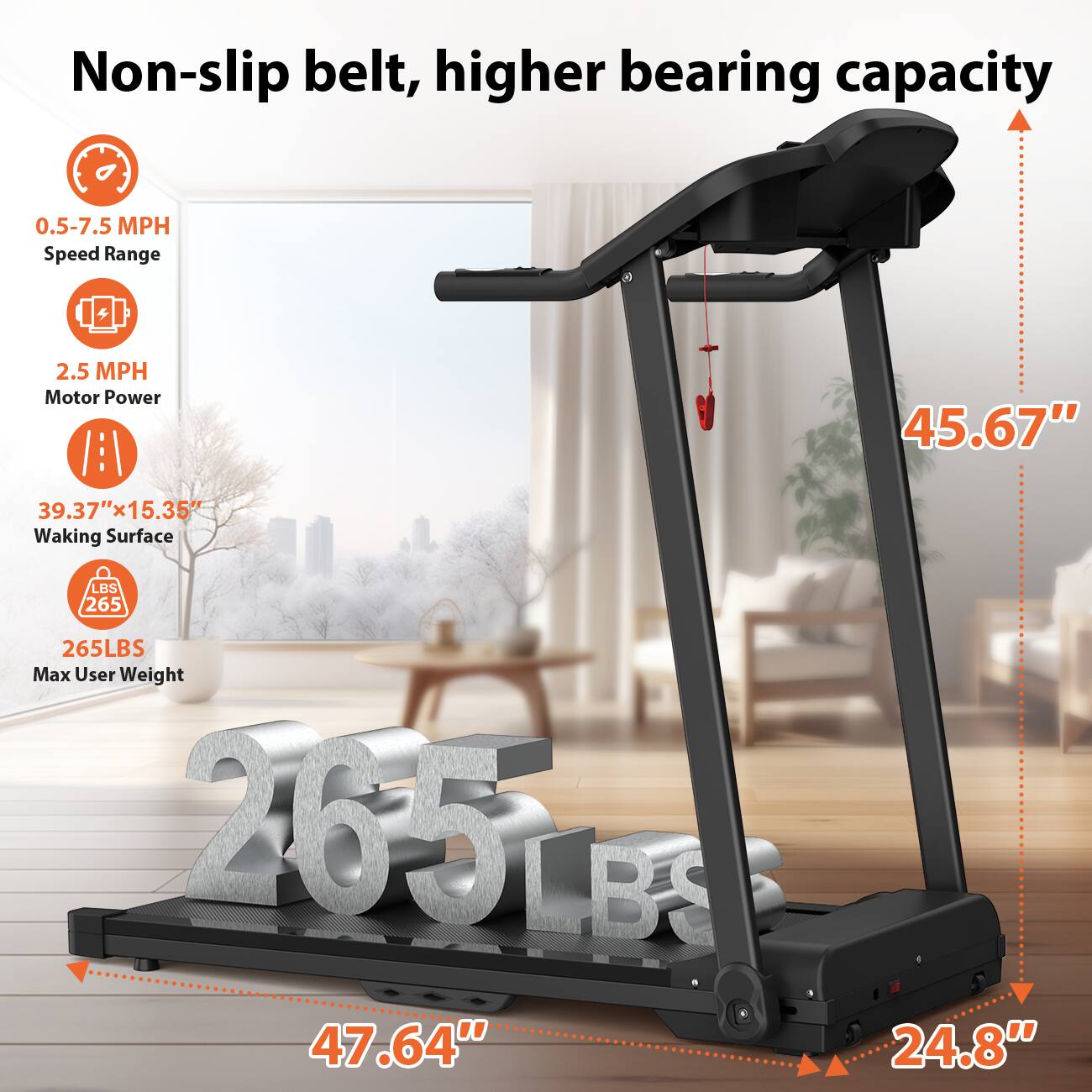 Non-slip belt, higher bearing capacity

- 0.5-7.5 MPH Speed Range
- 2.5 MPH Motor Power
- 39.37" x 15.35" Walking Surface
- 265 LBS Max User Weight
- 45.67" Height
- 47.64" Length
- 24.8" Width
