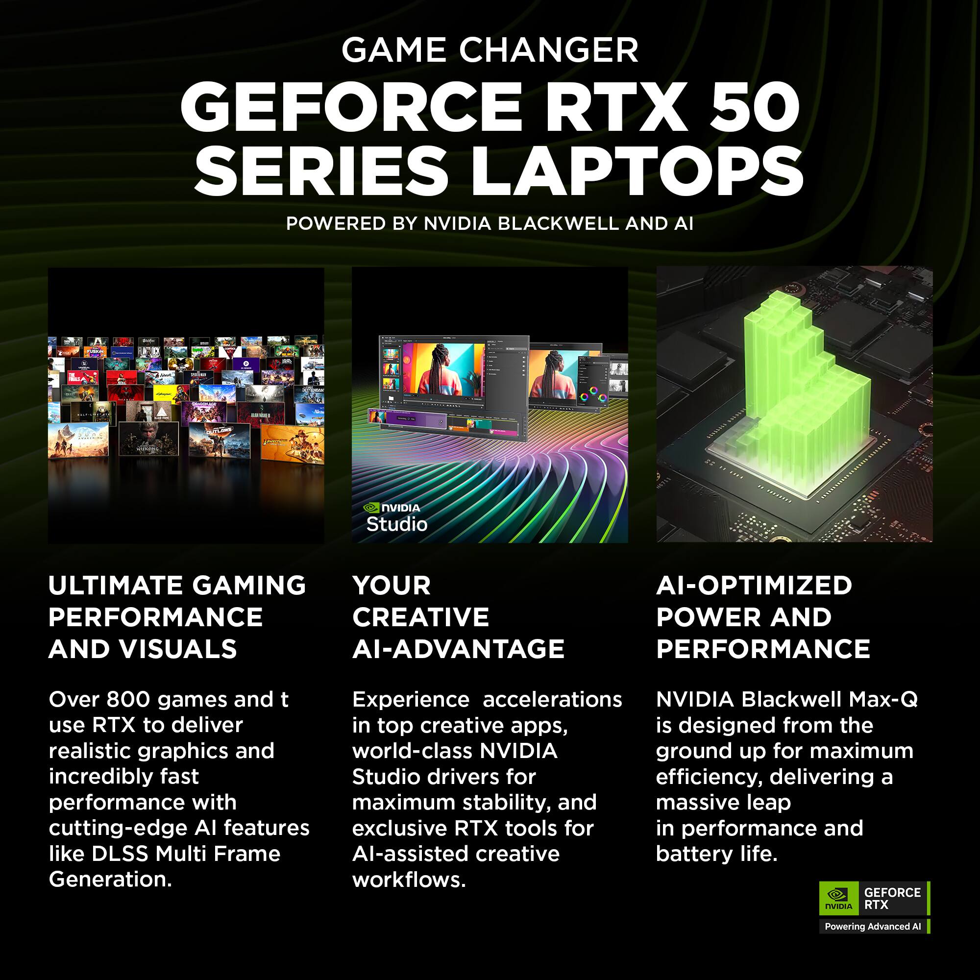 GAME CHANGER  
GEFORCE RTX 50 SERIES LAPTOPS  
POWERED BY NVIDIA BLACKWELL AND AI  

ULTIMATE GAMING PERFORMANCE AND VISUALS  
Over 800 games and tools use RTX to deliver realistic graphics and incredibly fast performance with cutting-edge AI features like DLSS Multi Frame Generation.  

YOUR CREATIVE AI-ADVANTAGE  
Experience accelerations in top creative apps, world-class NVIDIA Studio drivers for maximum stability, and exclusive RTX AI-assisted creative workflows.  

AI-OPTIMIZED POWER AND PERFORMANCE  
NVIDIA Blackwell Max-Q is designed from the ground up for maximum efficiency, delivering a massive leap in performance and battery life.  

NVIDIA Studio  
GEFORCE RTX  
Powering Advanced AI