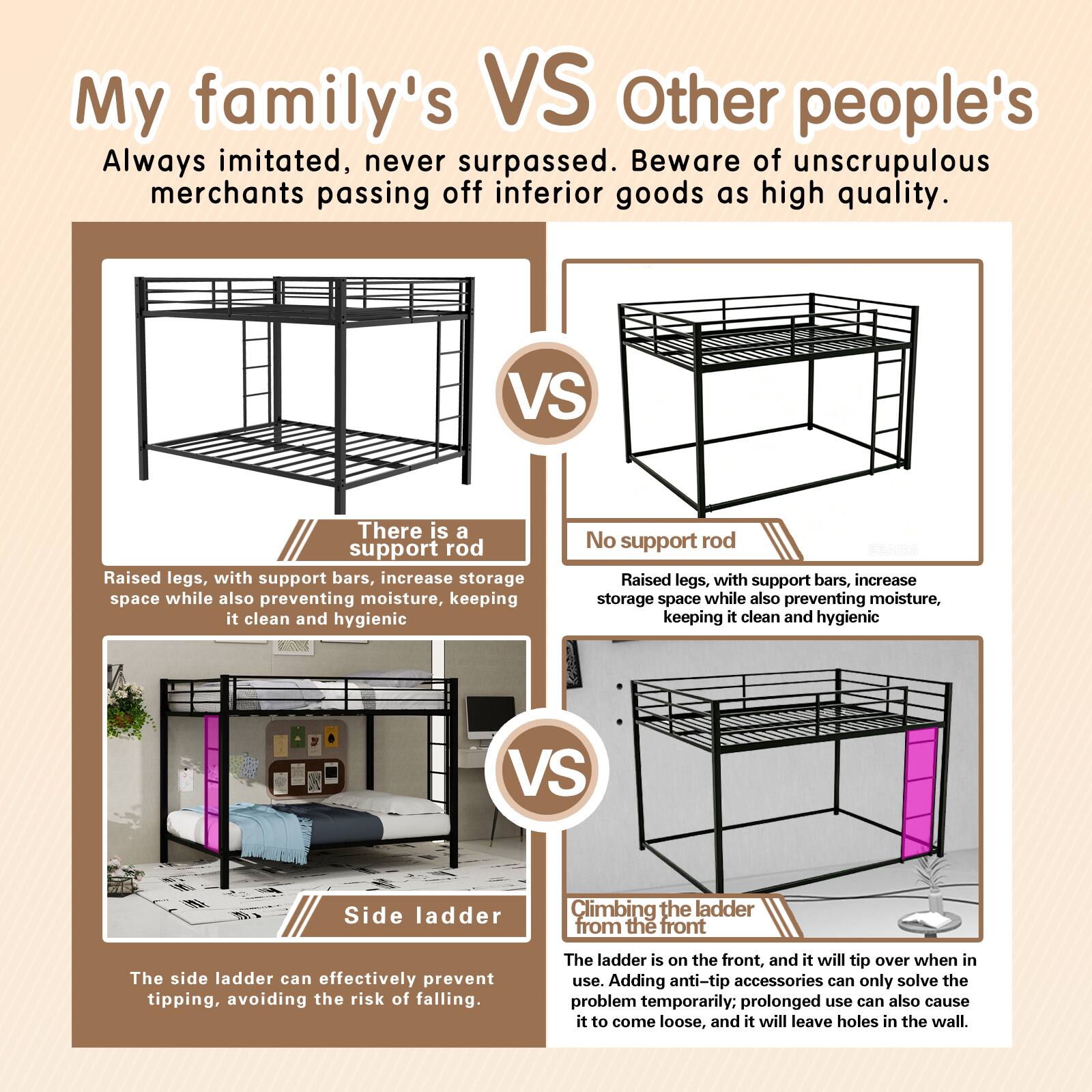 My family's VS Other people's

Always imitated, never surpassed. Beware of unscrupulous merchants passing off inferior goods as high quality.

There is a support rod
Raised legs, with support bars, increase storage space while also preventing moisture, keeping it clean and hygienic

No support rod
Raised legs, with support bars, increase storage space while also preventing moisture, keeping it clean and hygienic

Side ladder
The side ladder can effectively prevent tipping, avoiding the risk of falling.

Climbing the ladder from the front
The ladder is on the front, and it will tip over when in use. Adding anti-tip accessories can only solve the problem temporarily. Prolonged use can also cause it to come loose, and it will leave holes in the wall.