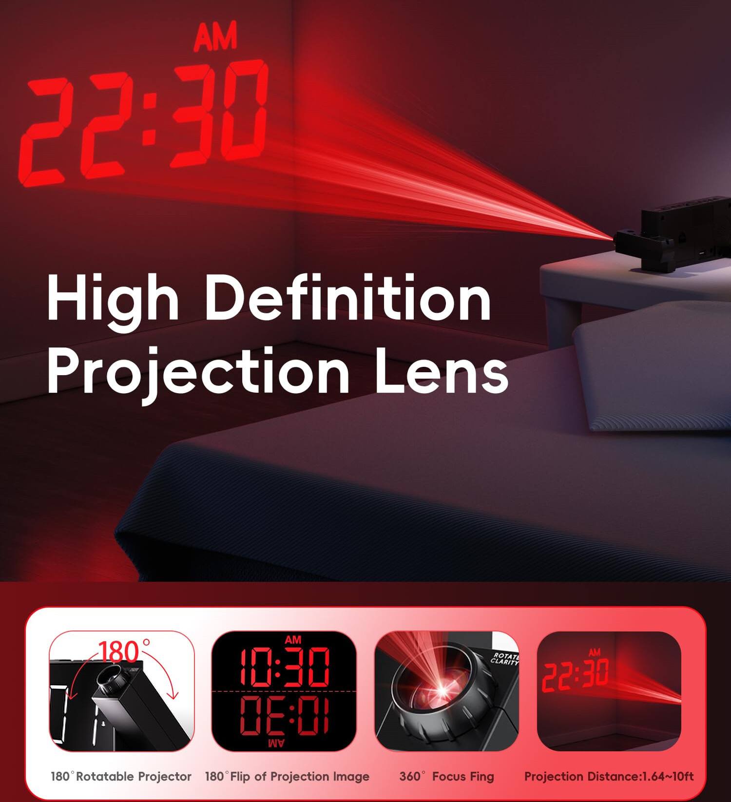 AM 22:30  
High Definition Projection Lens  

AM 10:30  
0E:01 AM  

ROTATE  
CLARITY  

180 Rotatable Projector  
180° Flip of Projection Image  
360° Focus Fing  
Projection Distance: 1.64~10ft
