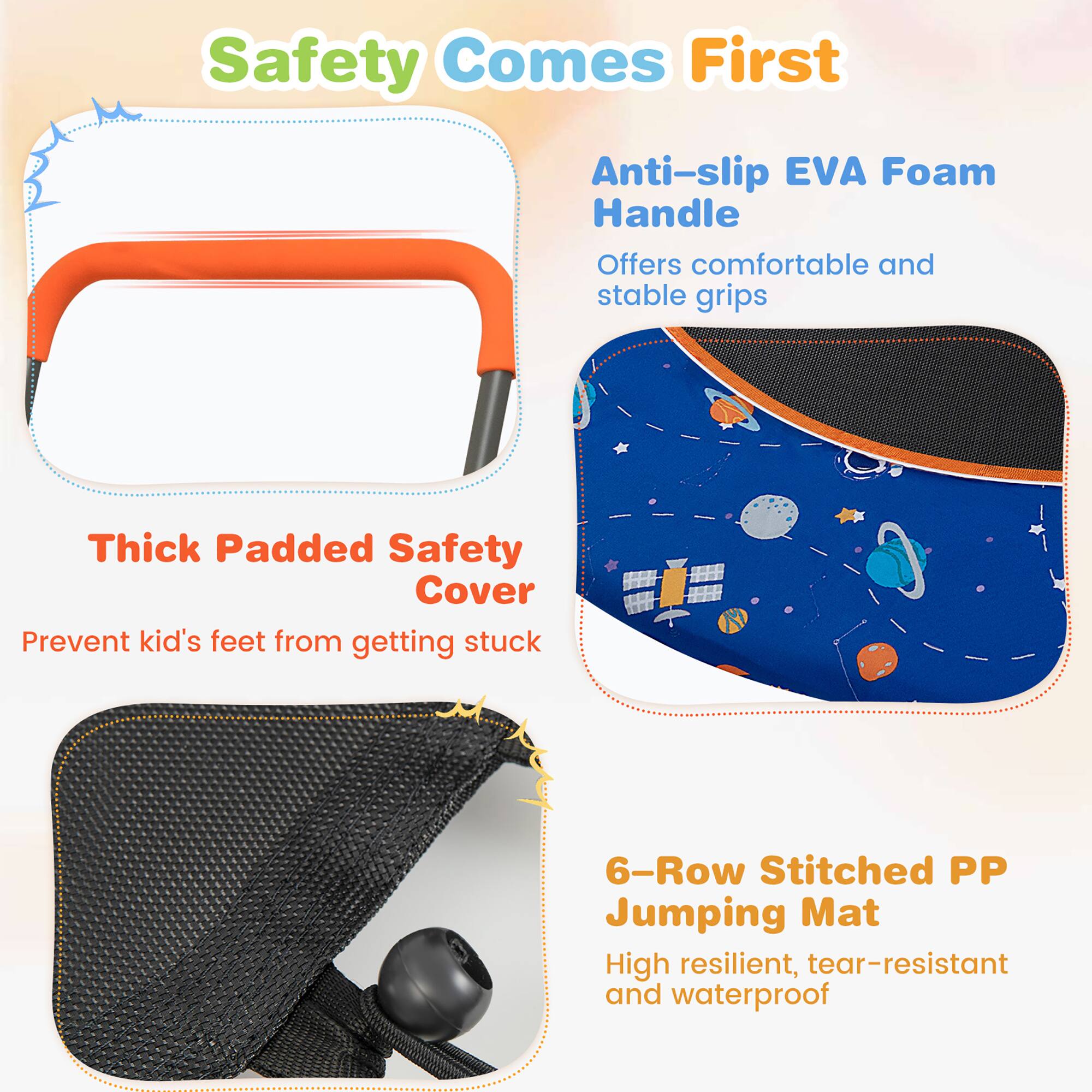 Safety Comes First

Anti-slip EVA Foam Handle  
Offers comfortable and stable grips

Thick Padded Safety Cover  
Prevent kid's feet from getting stuck

6-Row Stitched PP Jumping Mat  
High resilient, tear-resistant and waterproof