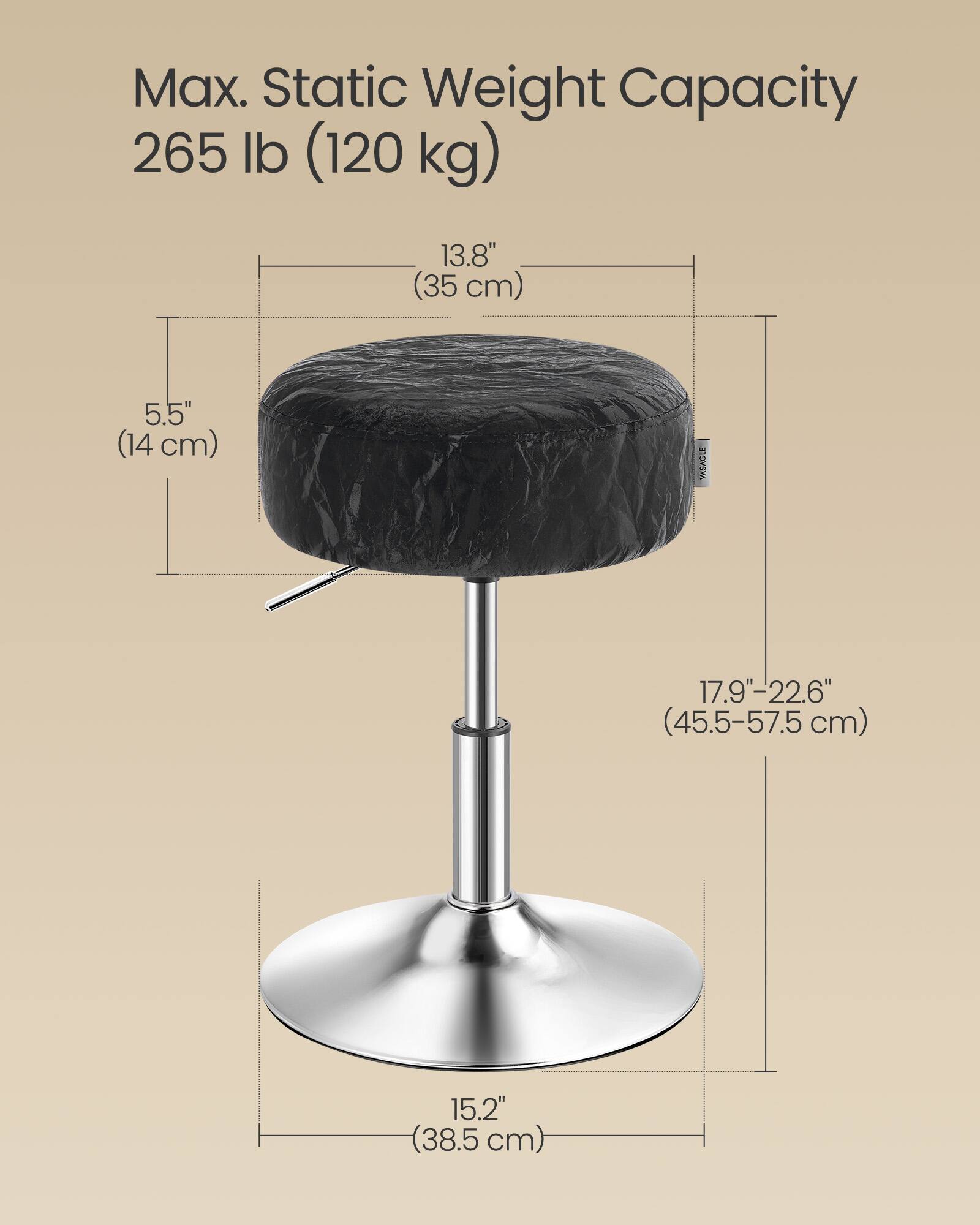 Max. Static Weight Capacity: 265 lb (120 kg)

- Seat Height: 13.8" (35 cm)
- Seat Depth: 5.5" (14 cm)
- Adjustable Height: 17.9"-22.6" (45.5-57.5 cm)
- Base Diameter: 15.2" (38.5 cm)