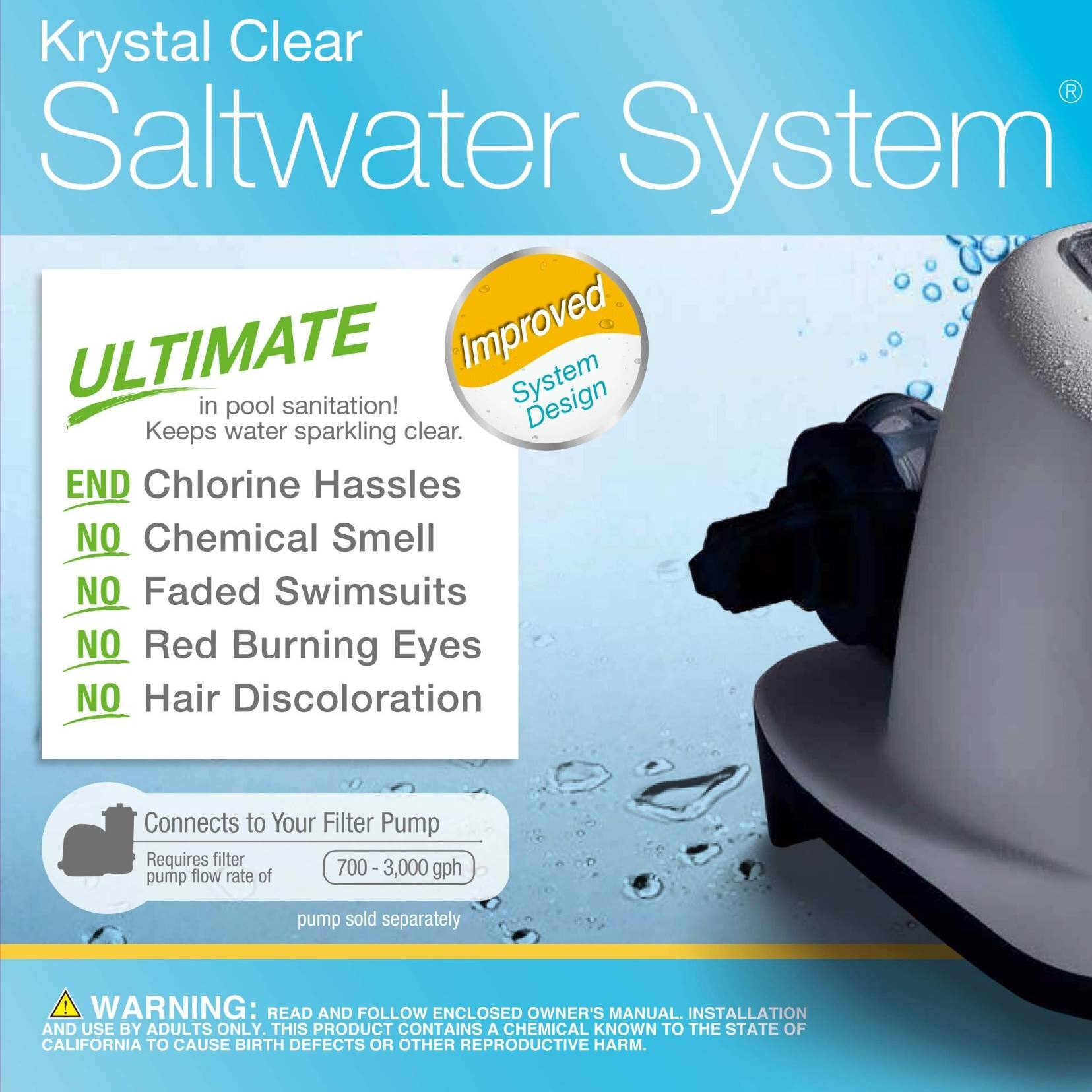 Krystal Clear Saltwater System

ULTIMATE in pool sanitation! Keeps water sparkling clear.

END Chlorine Hassles
NO Chemical Smell
NO Faded Swimsuits
NO Red Burning Eyes
NO Hair Discoloration

Connects to Your Filter Pump
Requires filter pump flow rate of 700-3,000 gph
pump sold separately

WARNING: READ AND FOLLOW ENCLOSED OWNER'S MANUAL. INSTALLATION AND USE BY ADULTS ONLY. THIS PRODUCT CONTAINS A CHEMICAL KNOWN TO THE STATE OF CALIFORNIA TO CAUSE BIRTH DEFECTS OR OTHER REPRODUCTIVE HARM.