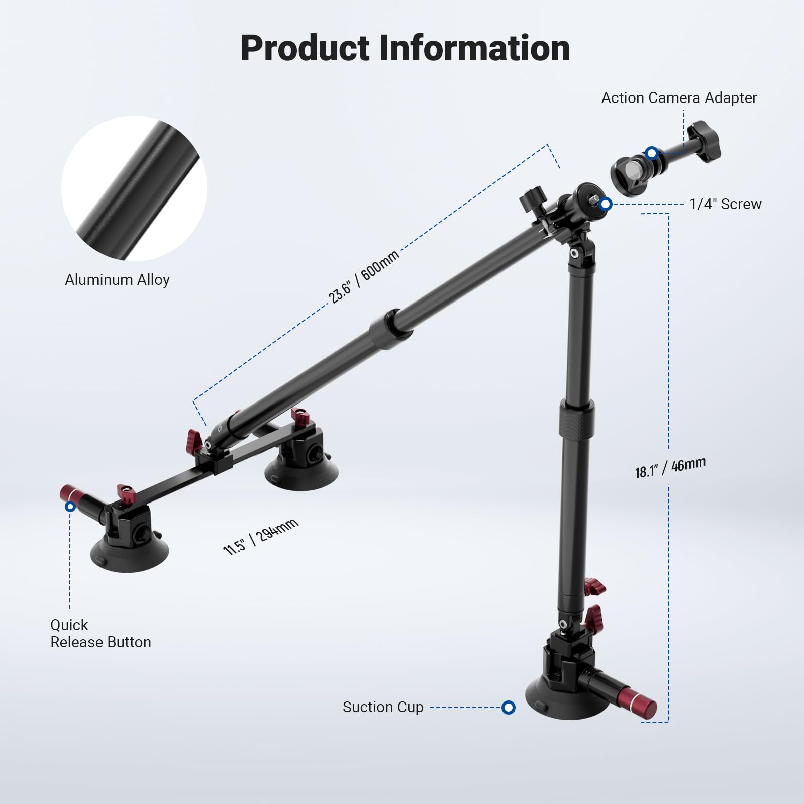 Product Information

- Action Camera Adapter
- 1/4" Screw
- Aluminum Alloy
- 600mm (23.6")
- 18.1" / 46mm
- 294mm (11.5")
- Quick Release Button
- Suction Cup