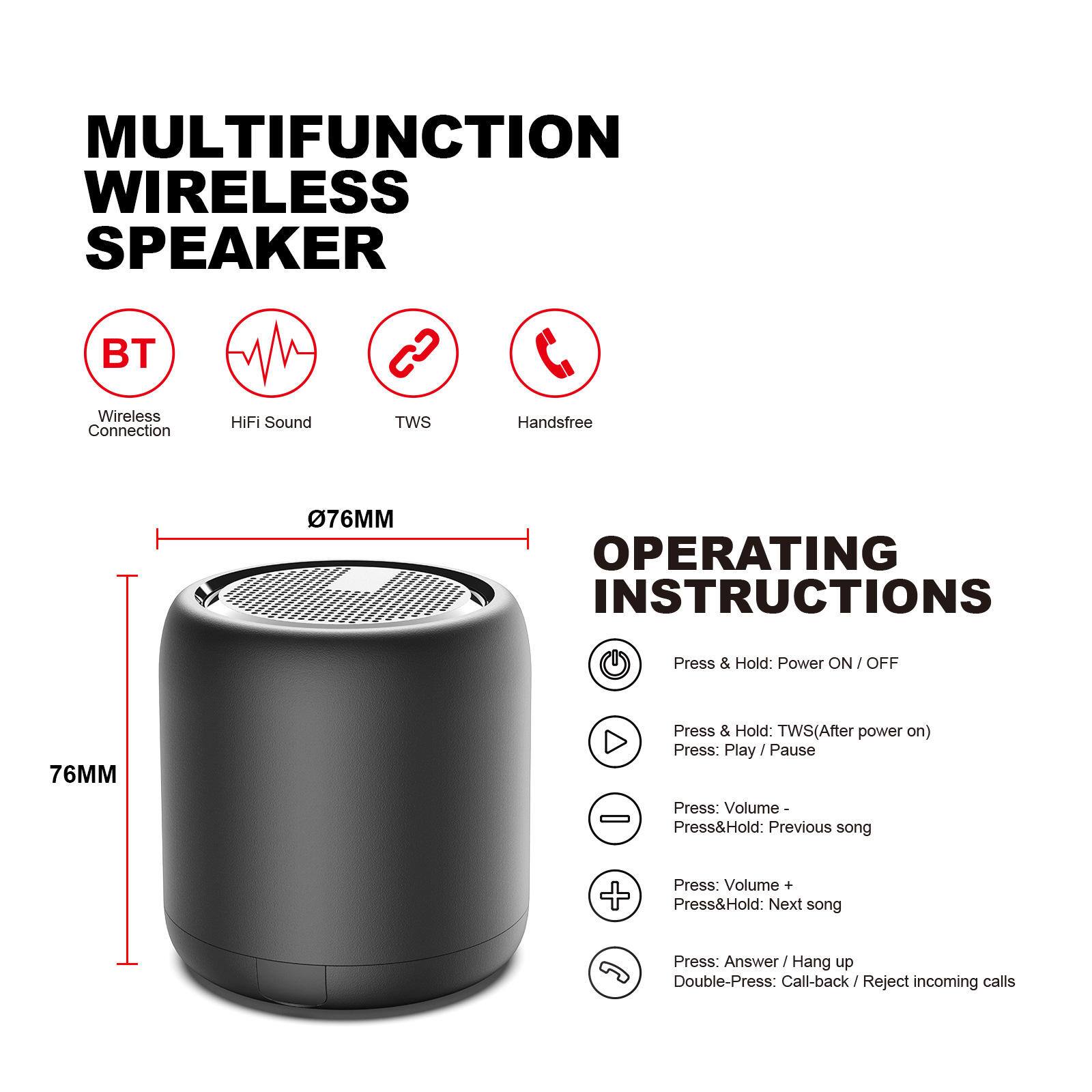 MULTIFUNCTION WIRELESS SPEAKER  
BT S C Wireless HIFI Sound TWS Handsfree Connection  
76MM  

OPERATING INSTRUCTIONS  
Press & Hold: Power ON / OFF  
Press & Hold: TWS (After power on)  
Press: Play / Pause  
Press: Volume -  
Press & Hold: Previous song  
Press: Volume +  
Press & Hold: Next song  
Press: Answer / Hang up  
Double-Press: Call-back / Reject incoming calls