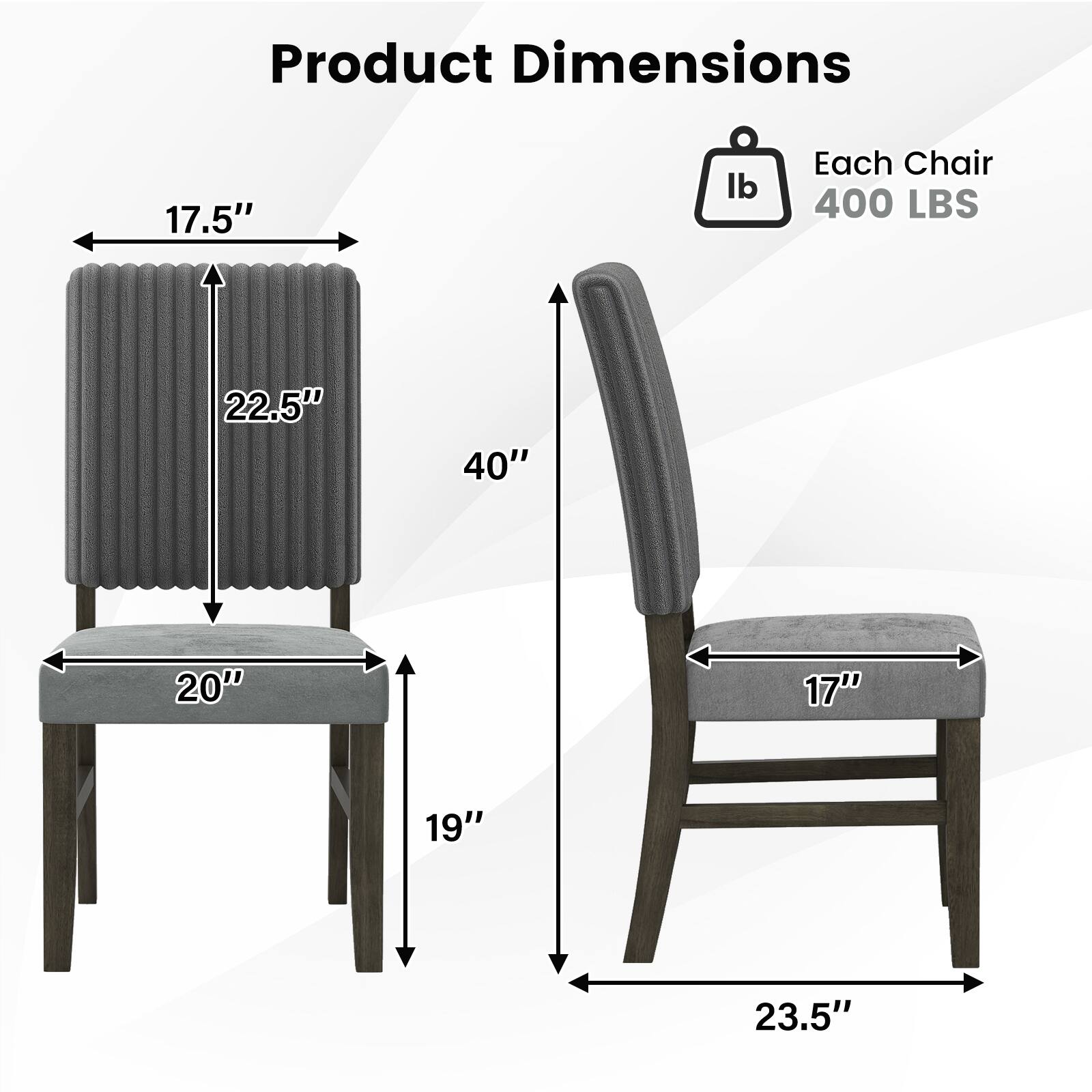 Product Dimensions

Each Chair 400 LBS

- 17.5" (width)
- 22.5" (height)
- 20" (depth)
- 19" (leg height)
- 40" (overall height)
- 17" (seat width)
- 23.5" (overall width)