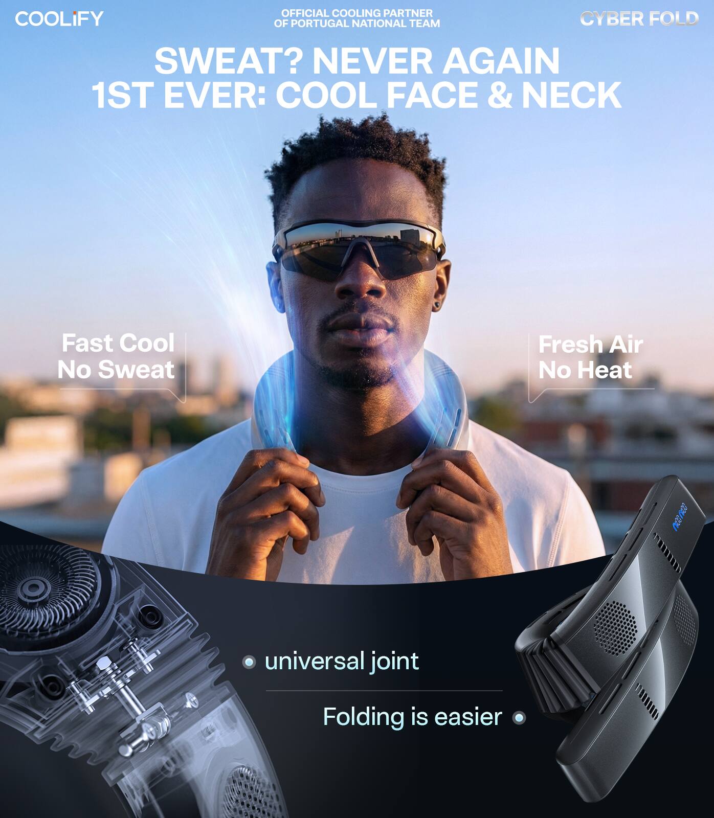 OFFICIAL COOLING PARTNER  
OF PORTUGAL NATIONAL TEAM  

COOLIFY  

SWEAT? NEVER AGAIN  
1ST EVER: COOL FACE & NECK  

Fast Cool  
No Sweat  

Fresh Air  
No Heat  

universal joint  
Folding is easier  

CYBER FOLD