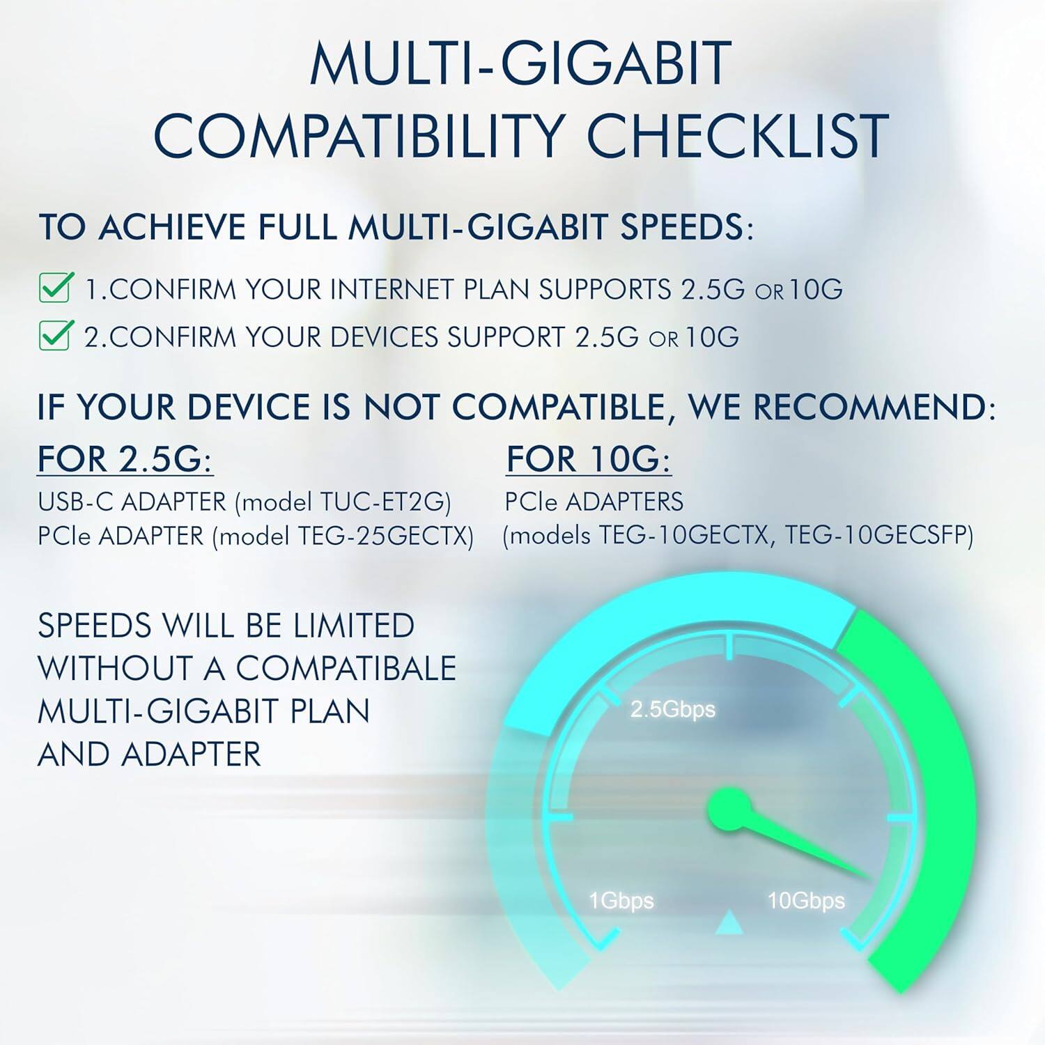 MULTI-GIGABIT COMPATIBILITY CHECKLIST

TO ACHIEVE FULL MULTI-GIGABIT SPEEDS:
1. CONFIRM YOUR INTERNET PLAN SUPPORTS 2.5G OR 10G
2. CONFIRM YOUR DEVICES SUPPORT 2.5G OR 10G

IF YOUR DEVICE IS NOT COMPATIBLE, WE RECOMMEND:
FOR 2.5G:
- USB-C ADAPTER (model TUC-ET2G)
- PCIe ADAPTER (model TEG-25GECTX)

FOR 10G:
- PCIe ADAPTERS (models TEG-10GECTX, TEG-10GECSFP)

SPEEDS WILL BE LIMITED WITHOUT A COMPATIBLE MULTI-GIGABIT PLAN AND ADAPTER

2.5Gbps
1Gbps
10Gbps