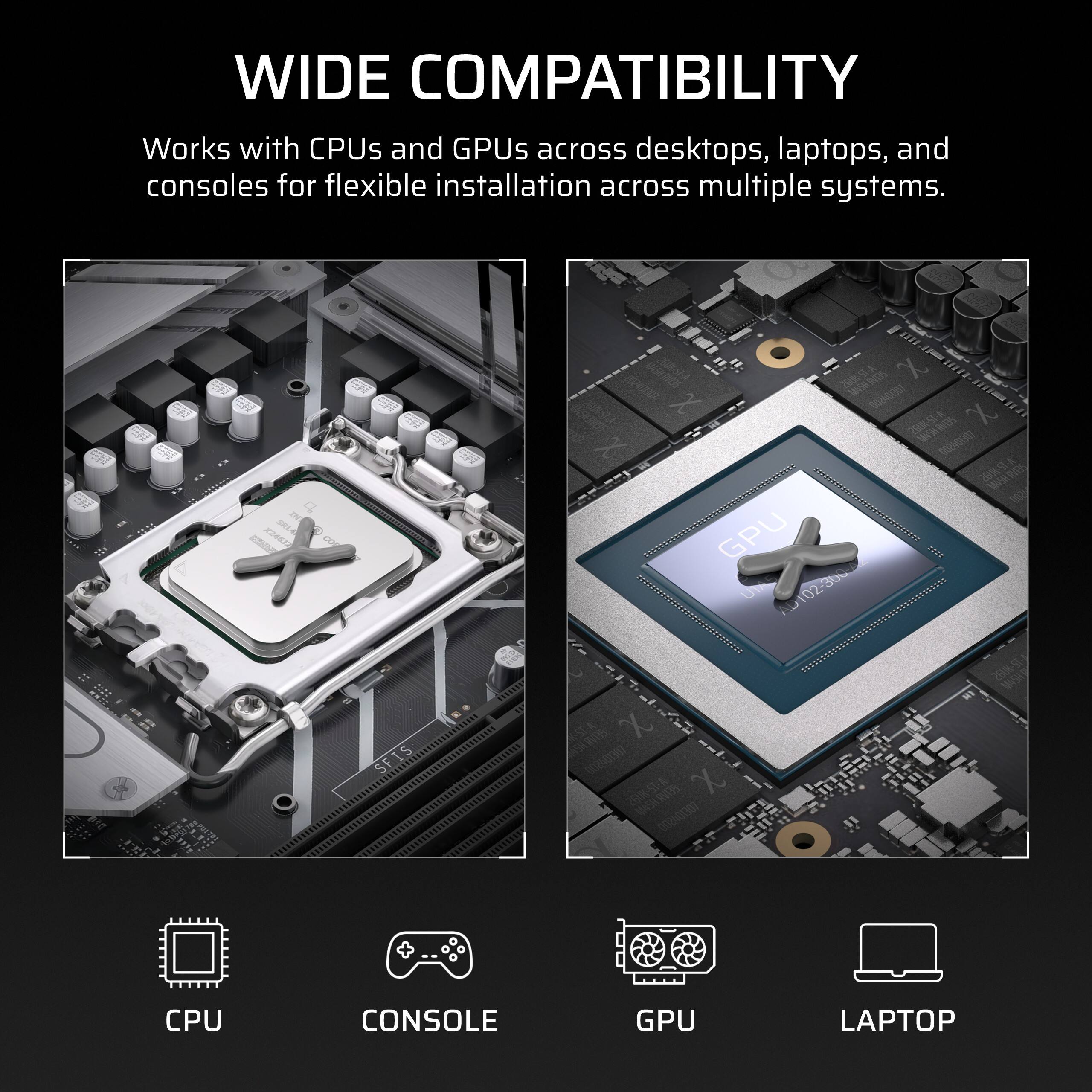WIDE COMPATIBILITY  
Works with CPUs and GPUs across desktops, laptops, and consoles for flexible installation across multiple systems.

INT X24632 SRLA  
MASHLAVERS X 00240307 X 260K-ST-A SEINSM 002401307 GPU AD102-300-A  
SFIS  
X 002401307 X MASH.RV135 002501307  
CPU  
CONSOLE  
GPU  
LAPTOP