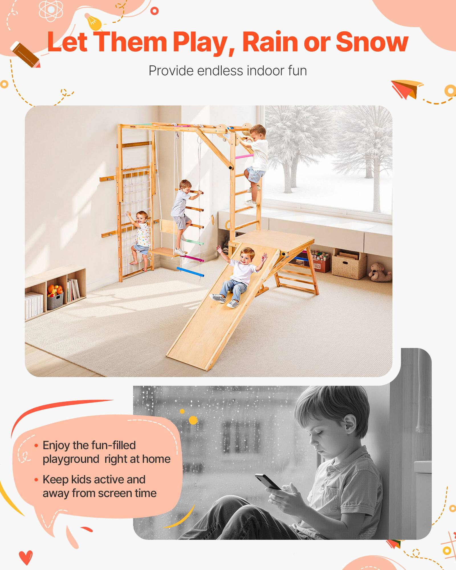 Let Them Play, Rain or Snow  
Provide endless indoor fun  

- Enjoy the fun-filled playground right at home  
- Keep kids active and away from screen time