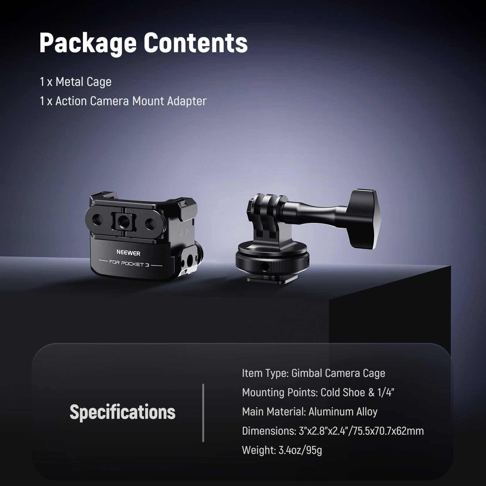 Package Contents  
1 x Metal Cage  
1 x Action Camera Mount Adapter  

Specifications  
Item Type: Gimbal Camera Cage  
Mounting Points: Cold Shoe & 1/4"  
Main Material: Aluminum Alloy  
Dimensions: 3"x2.8"x2.4"/75.5x70.7x62mm  
Weight: 3.4oz/95g