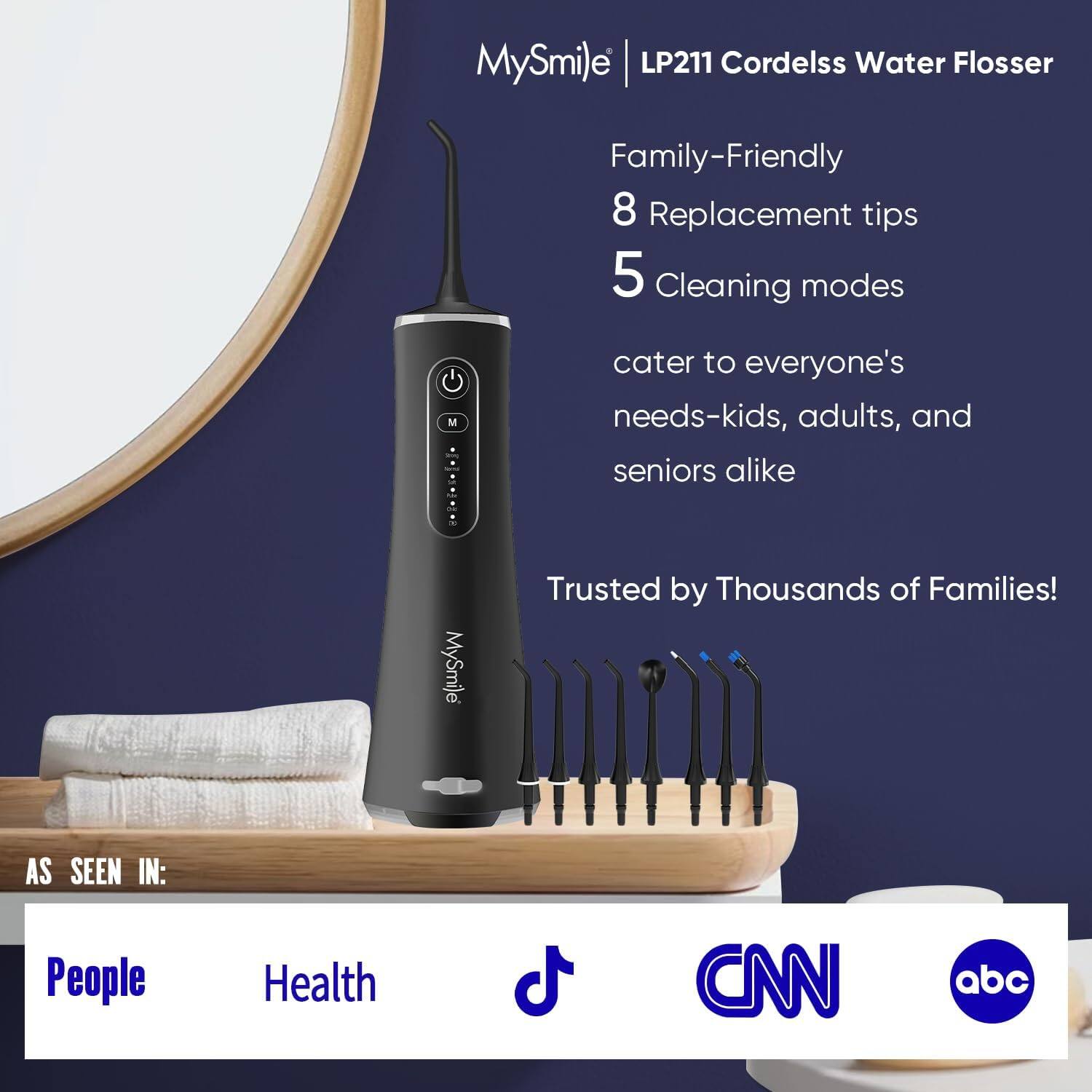 MySmile | LP211 Cordelss Water Flosser
Family-Friendly
8 Replacement tips
5 Cleaning modes
MySmile cater to everyone's needs-kids, adults, and seniors alike
Trusted by Thousands of Families!
AS SEEN IN: People Health CNN abc