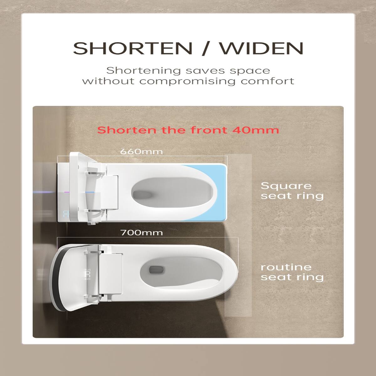 SHORTEN / WIDEN  
Shortening saves space without compromising comfort

Shorten the front 40mm

660mm  
Square seat ring

700mm  
routine seat ring