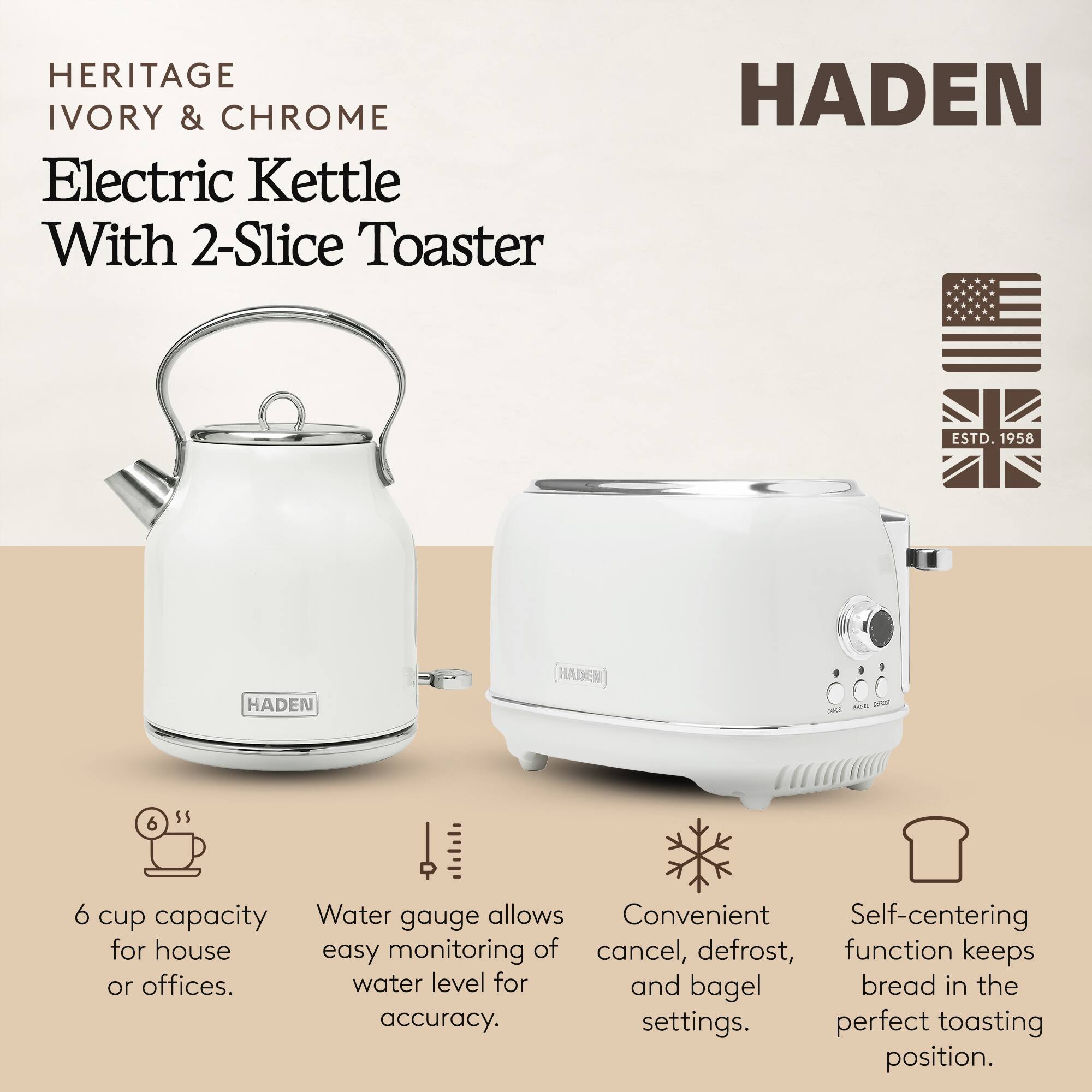 HERITAGE IVORY & CHROME Electric Kettle With 2-Slice Toaster

HADEN ESTD. 1958

- 6 cup capacity for house or offices.
- Water gauge allows easy monitoring of water level for accuracy.
- Convenient cancel, defrost, and bagel settings.
- Self-centering function keeps bread in the perfect toasting position.