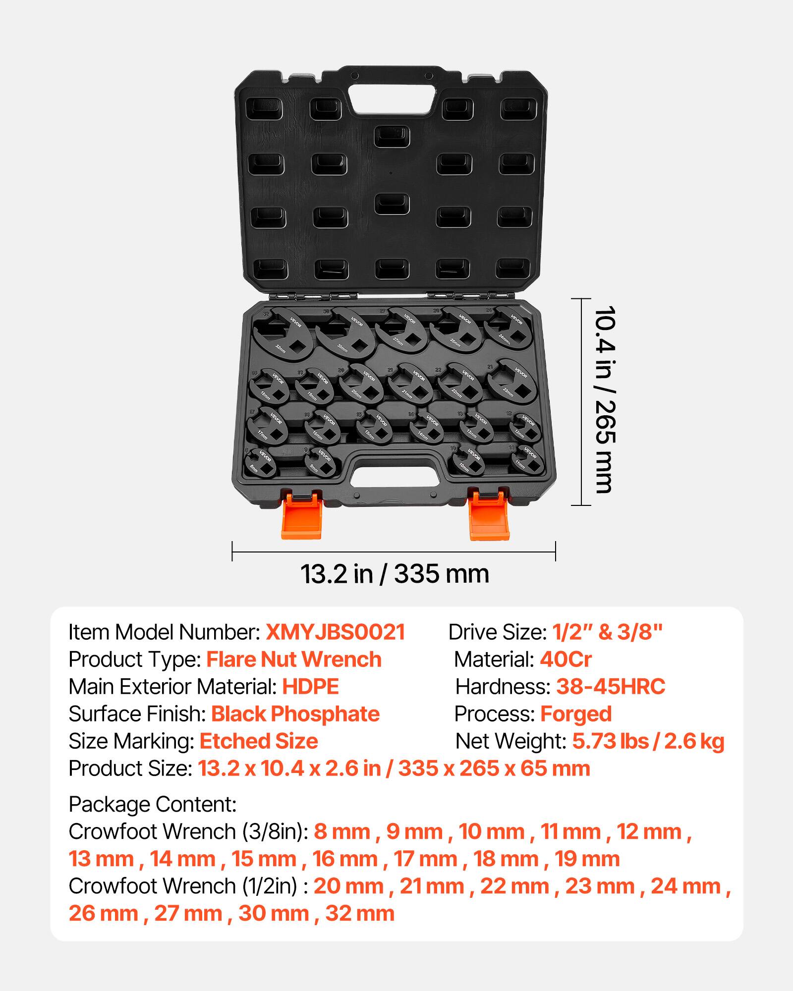 - 10.4 in / 265 mm
- 13.2 in / 335 mm

Item Model Number: JBS0021

Drive Size: 1/2" & 3/8"

Product Type: Flare Nut Wrench

Material: 40Cr

Main Exterior Material: HDPE

Hardness: 38-45HRC

Surface Finish: Black Phosphate

Process: Forged

Size Marking: Etched

Size: 13.2 X 10.4 x 2.6 in / 335 X 265 x 65 mm

Net Weight: 5.73 lbs / 2.6 kg

Package Content: 
- Crowfoot Wrench (3/8in): 8 mm, 9 mm, 10 mm, 11 mm, 12 mm, 13 mm, 14 mm, 15 mm, 16 mm, 17 mm, 18 mm, 19 mm
- Crowfoot Wrench (1/2in): 20 mm, 21 mm, 22 mm
