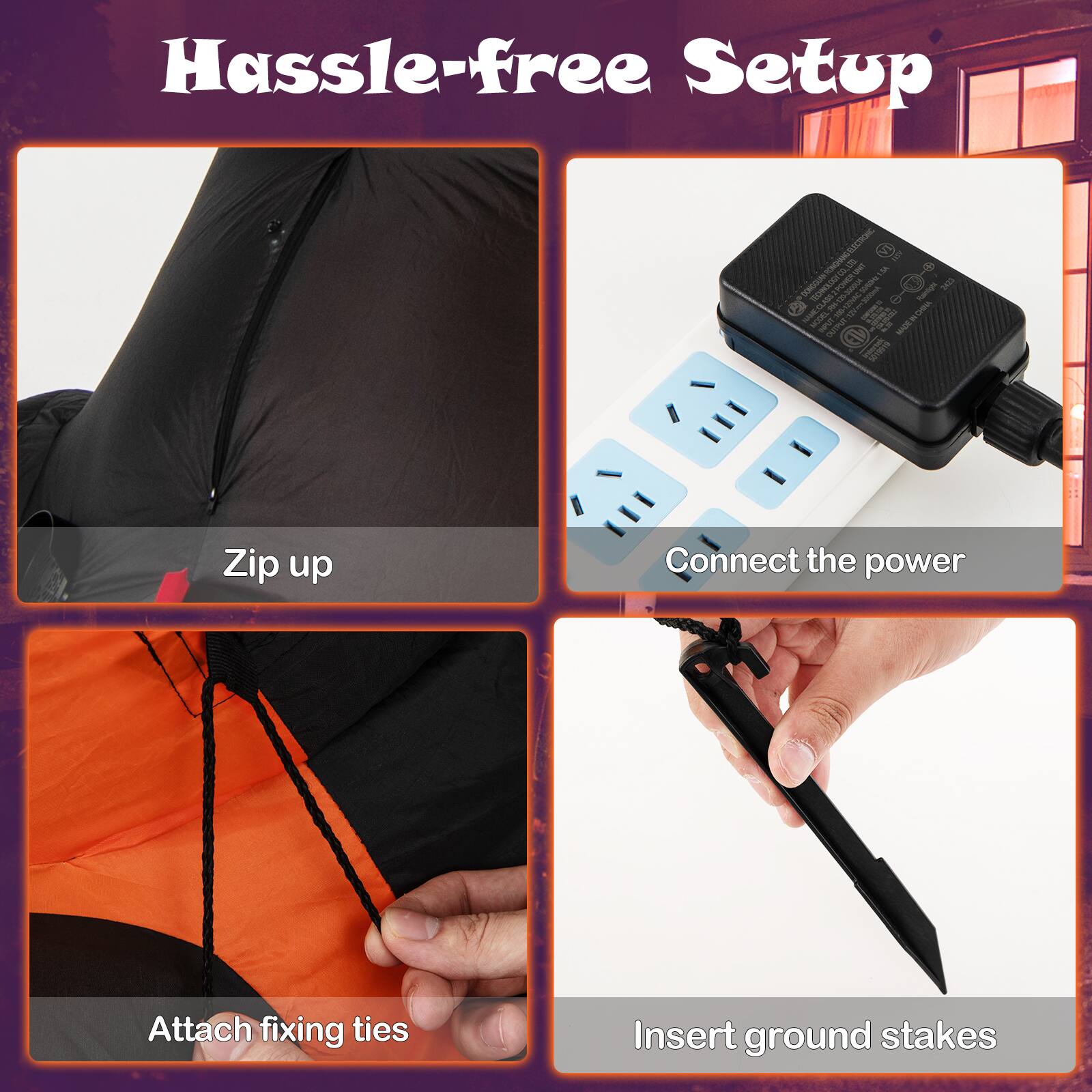 Hassle-free Setup:

1. Zip up:
2. Connect the power:
3. Attach fixing ties:
4. Insert ground stakes: