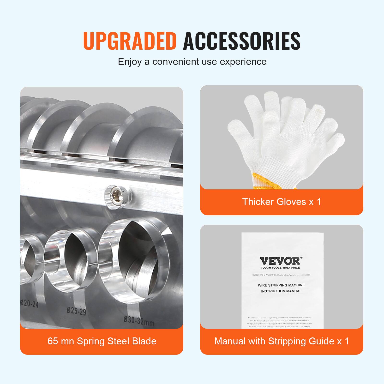 UPGRADED ACCESSORIES  
Enjoy a convenient use experience

Thicker Gloves x 1

VEVOR TOUGH TOOLS, HALF PRICE  
Support - Important! Delicate  
communium  
WIRE STRIPPING MACHINE  
020-24 025-29 030-32mm 65 mn Spring Steel Blade  
INSTRUCTION MANUAL WE - 20% - Notifical entry Manual with Stripping Guide x 1