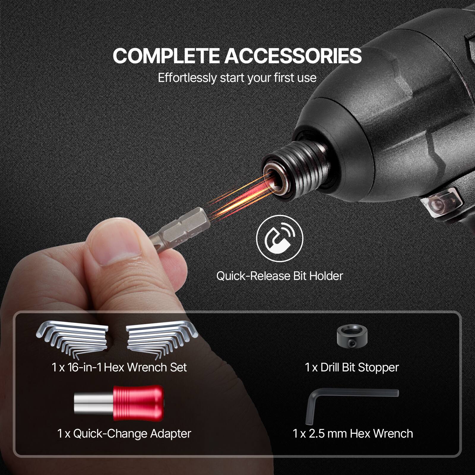 COMPLETE ACCESSORIES  
Effortlessly start your first use  

- Quick-Release Bit Holder  
- 1 x 16-in-1 Hex Wrench Set  
- 1 x Drill Bit Stopper  
- 1 x Quick-Change Adapter  
- 1 x 2.5 mm Hex Wrench