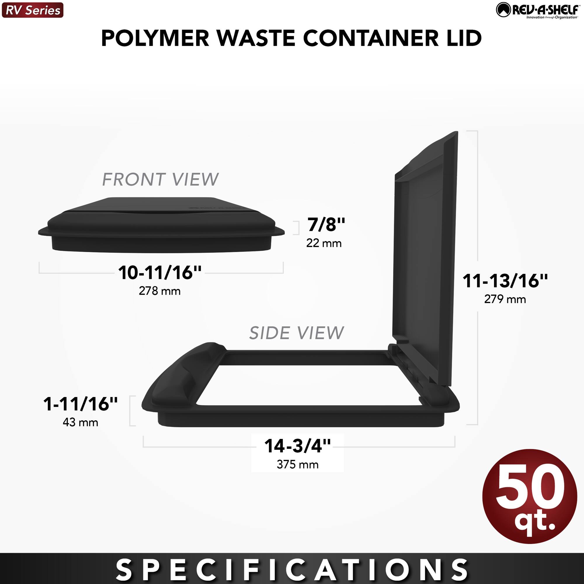 RV Series  
POLYMER WASTE CONTAINER LID  

FRONT VIEW  
10-11/16" 278 mm  
7/8" 22 mm  

SIDE VIEW  
1-11/16" 43 mm  
14-3/4" 375 mm  
11-13/16" 279 mm  

50 qt.  

SPECIFICATIONS