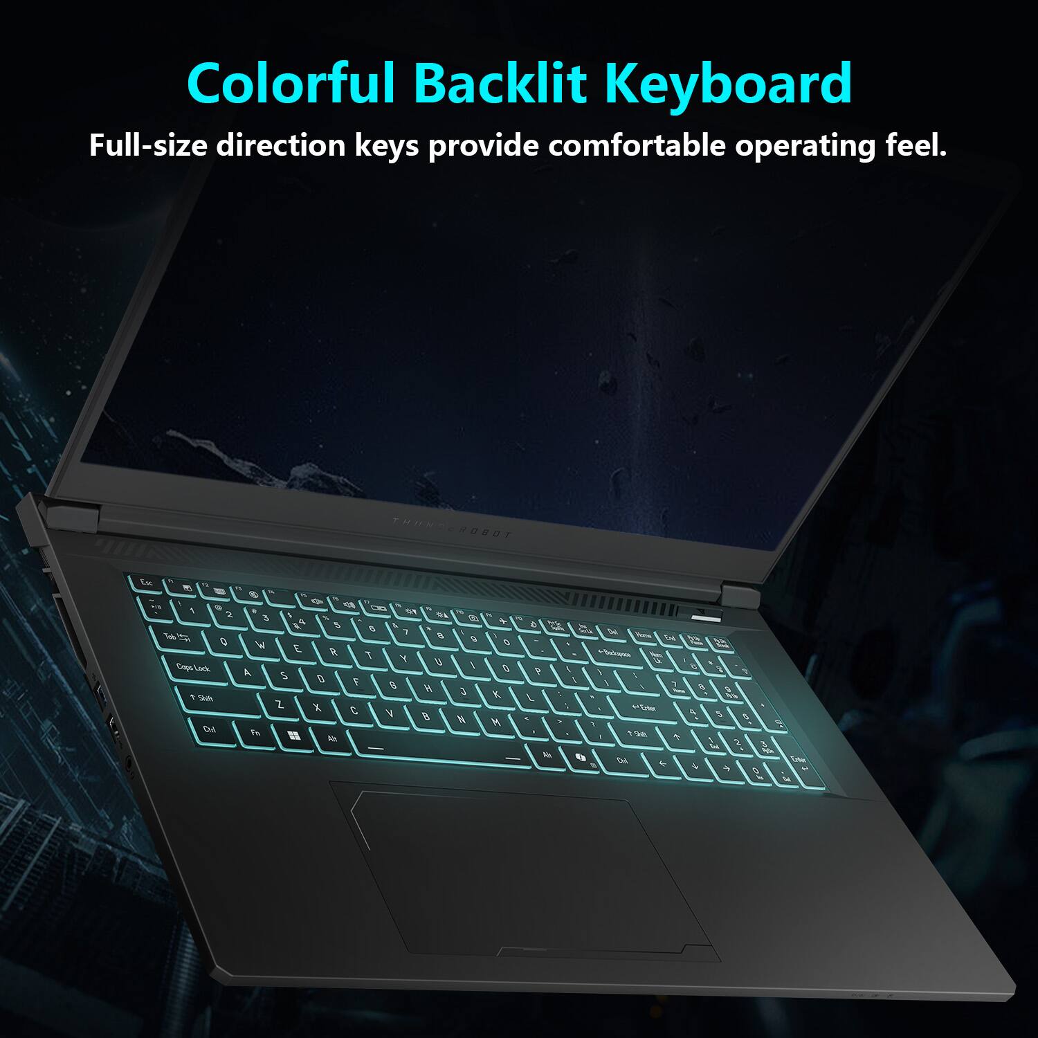 Colorful Backlit Keyboard  
Full-size direction keys provide comfortable operating feel.