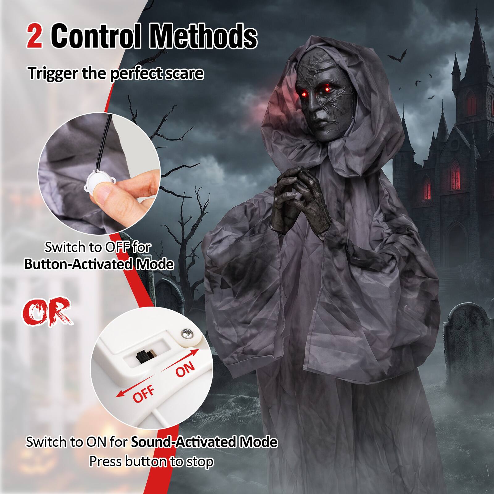 2 Control Methods  
Trigger the perfect scare  

Switch to OFF for Button-Activated Mode  

OR  

Switch to ON for Sound-Activated Mode  
Press button to stop