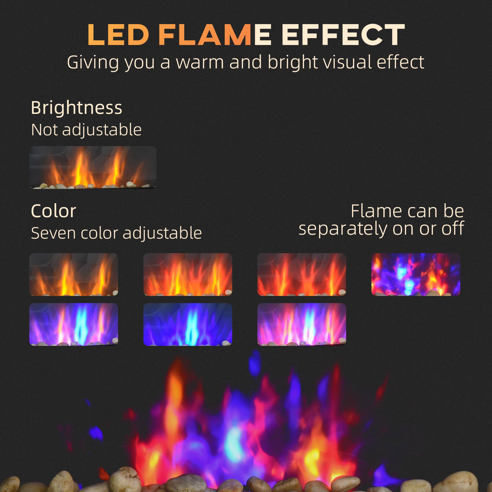 LED Flame Effect  
Giving you a warm and bright visual effect  

Brightness  
Not adjustable  

Color  
Seven color adjustable  

Flame can be separately on or off