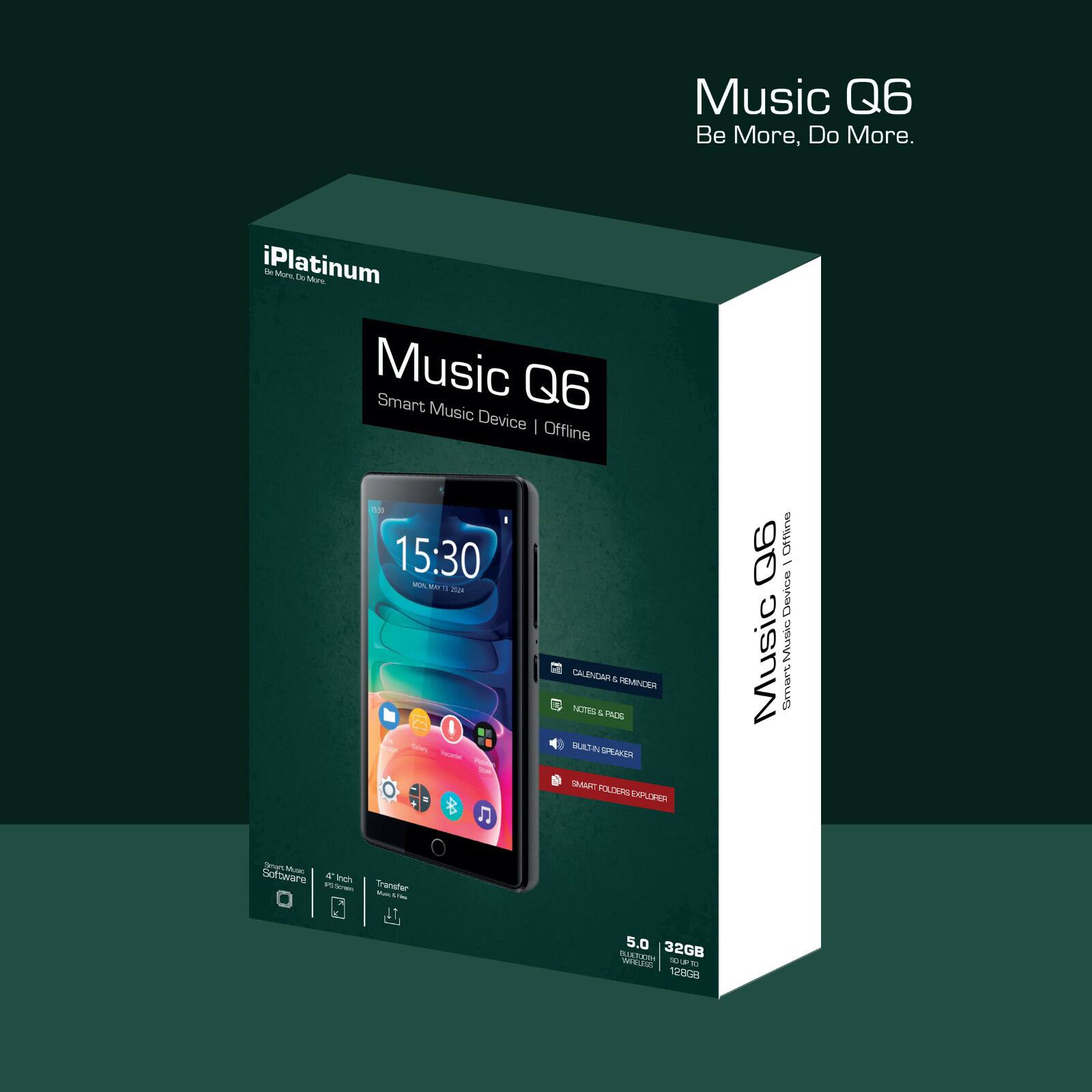 Music Q6  
Be More, Do More.

iPlatinum  
Music Q6  
Smart Music Device | Offline

- Calendar & Reminder
- Notes & Podcasts
- Built-in Speaker
- Smart Folder Explorer

5.0"  
32GB  
128GB

Smart Music Software  
4.1"  
Transfer Music via USB

Music Q6  
Smart Music Device | Offline