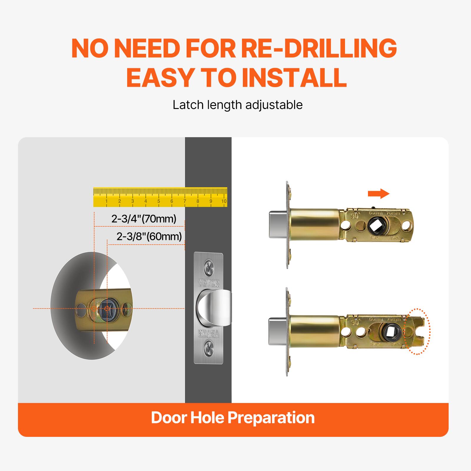 NO NEED FOR RE-DRILLING EASY TO INSTALL Latch length adjustable - 2-3/4"(70mm) 2-3/8"(60mm) Door Hole Preparation