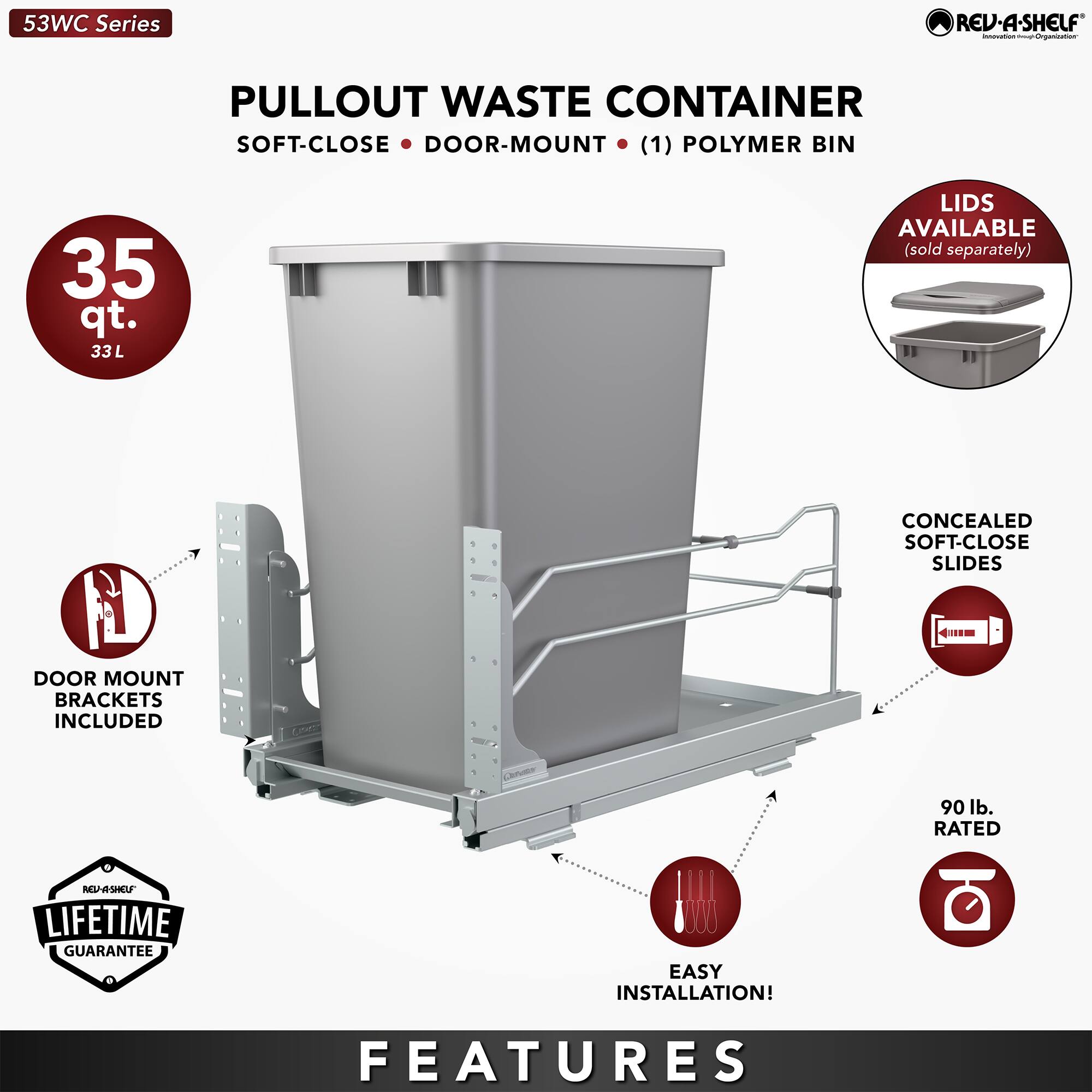 53WC Series REV-A-SHELF PULLOUT WASTE CONTAINER SOFT-CLOSE DOOR-MOUNT (1) POLYMER BIN 35 qt. 33L LIDS AVAILABLE (sold separately) CONCEALED SOFT-CLOSE SLIDES 4m DOOR MOUNT BRACKETS INCLUDED 90 lb. RATED RttrSHU LIFETIME GUARANTEE EASY INSTALLATION! FEATURES