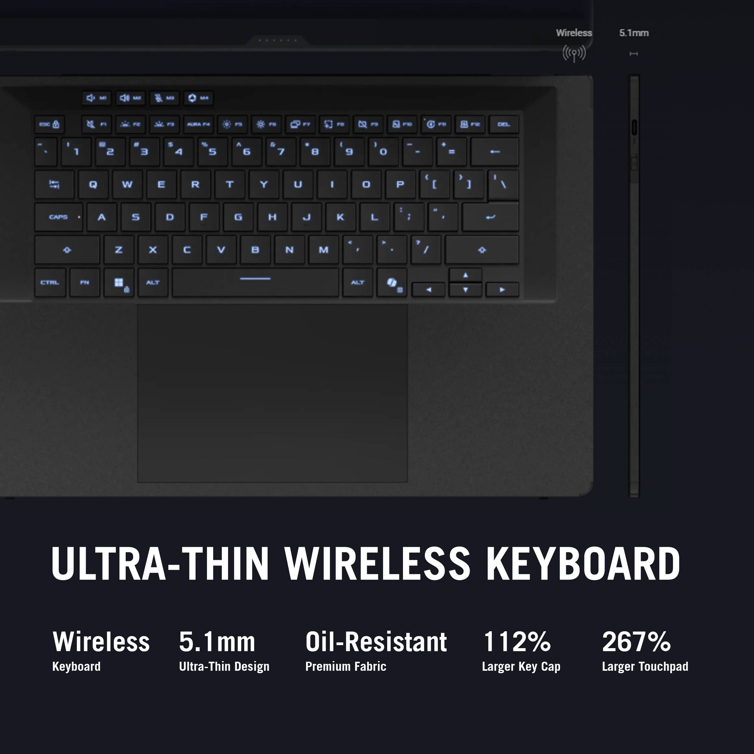 Wireless 5.1mm Ultra-Thin Wireless Keyboard  
Oil-Resistant  
112% Larger Key Cap  
267% Larger Touchpad  
Premium Fabric  
Ultra-Thin Design