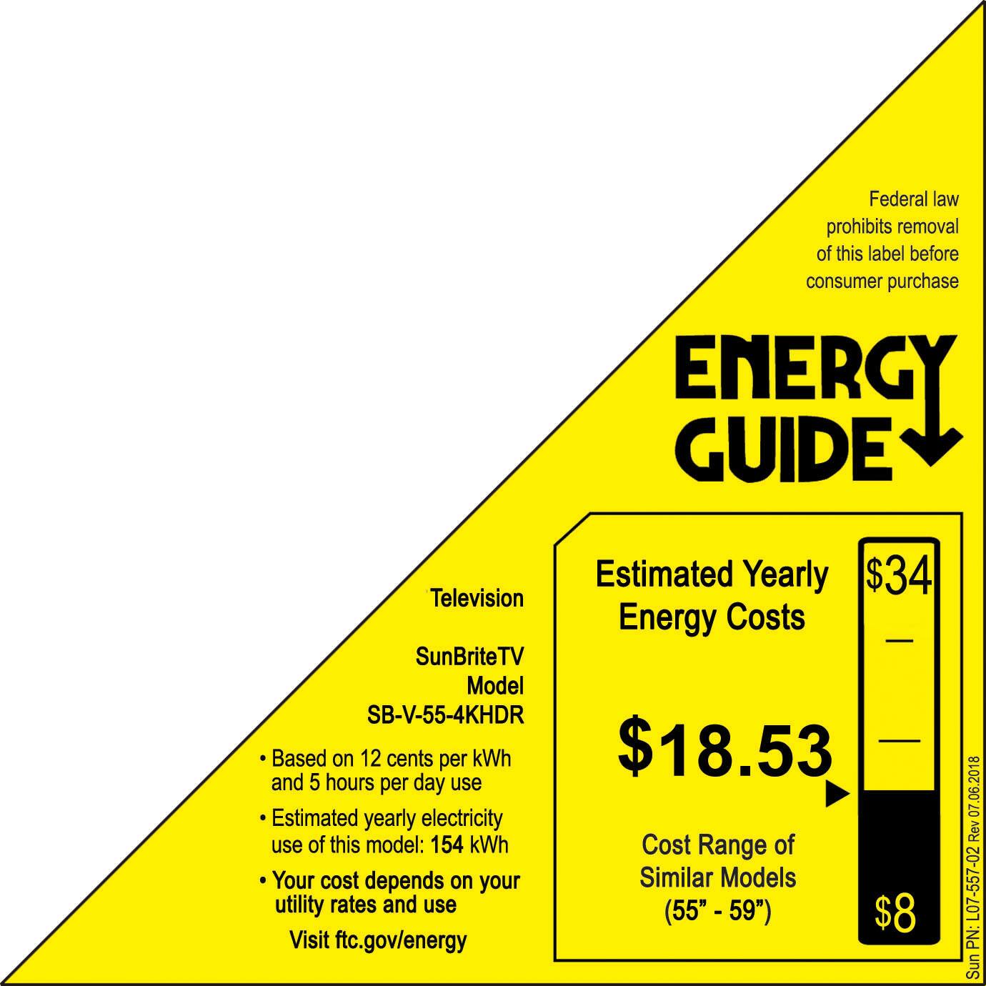 Federal law prohibits removal of this label before consumer purchase. Energy Guide Estimated Yearly $34 Television Energy Costs SunBriteTV Model SB-V-55-4KHDR Based on 12 cents per kWh $18.53 and 5 hours per day use. Estimated yearly electricity use of this model: 154 kWh. Cost Range of Your cost depends on your Similar Models utility rates and use (55" "-59" $8. Visit ftc.gov/energy. 06.2018 07 Rev L07-557-02 PN: SunBriteTV.