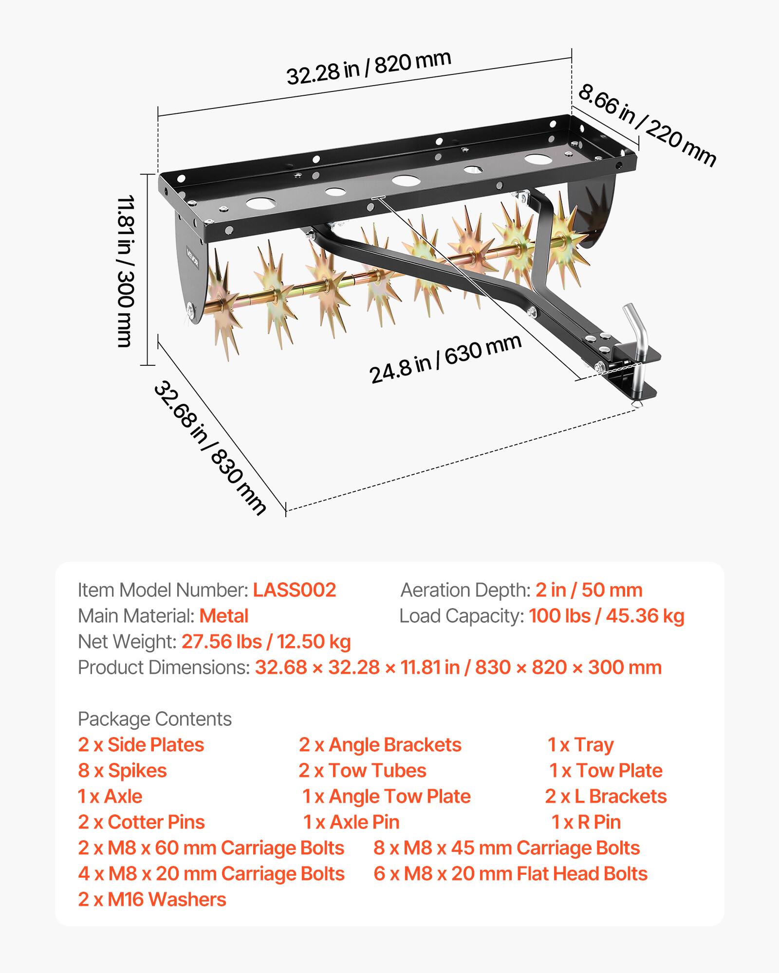 in I 820 mm 32.28 in 11.81in / 300 mm mm in I 630 24.8 32.68 68 in/ 830 mm 8.66 in I 220 mm

Item Model Number: LASSOO2  
Aeration Depth: 2 in I 50 mm  
Main Material: Metal  
Load Capacity: 100 lbs 45.36 kg  
Net Weight: 27.56 lbs I 12.50 kg  
Product Dimensions: 32.68 x 32.28 x 11.81 in I 830 x 820 x 300 mm  

Package Contents  
2 X Side Plates  
2 X Angle Brackets  
1x Tray  
8 x Spikes  
2 x Tow Tubes  
1x Tow Plate  
1 X Axle  
1 x Angle Tow Plate  
2 X L Brackets  
2 X Cotter Pins  
1x Axle Pin  
1x R Pin  
2 X M8 X 60 mm Carriage Bolts  
8 X M8