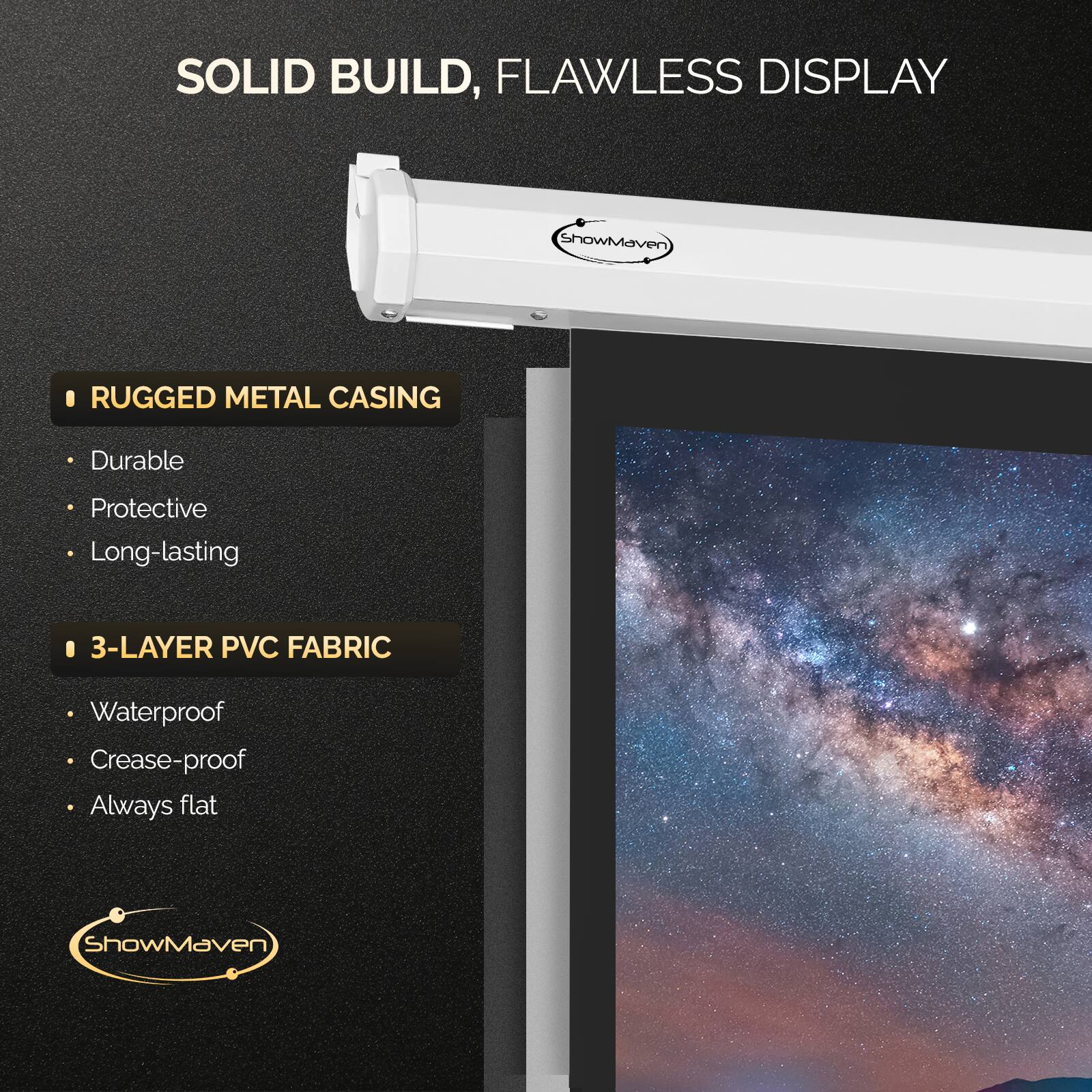 SOLID BUILD, FLAWLESS DISPLAY

RUGGED METAL CASING
- Durable
- Protective
- Long-lasting

3-LAYER PVC FABRIC
- Waterproof
- Crease-proof
- Always flat

ShowMaven
