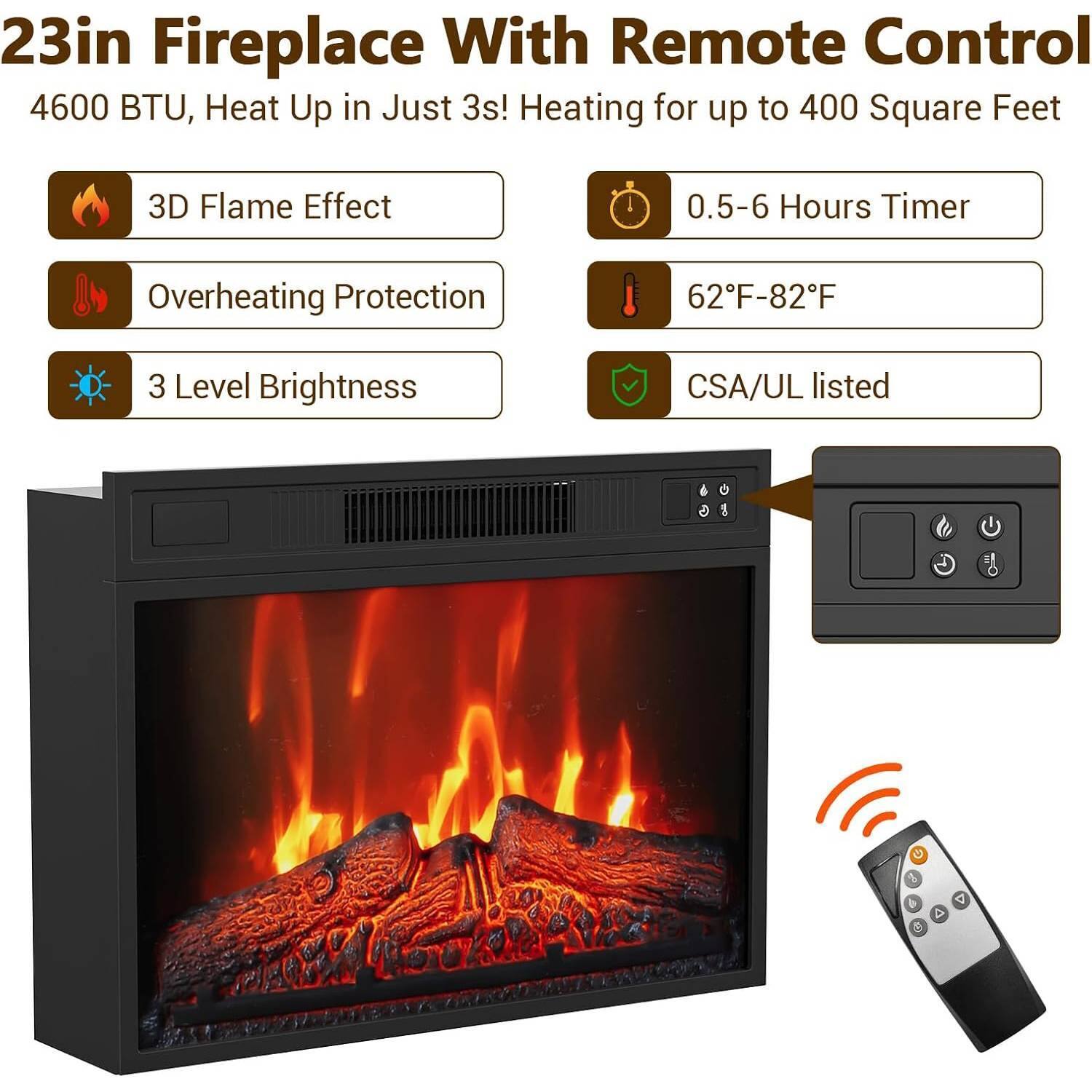 23in Fireplace With Remote Control  
4600 BTU, Heat Up in Just 3s! Heating for up to 400 Square Feet  

- 3D Flame Effect  
- Overheating Protection  
- 3 Level Brightness  
- 0.5-6 Hours Timer  
- 62°F-82°F  
- CSA/UL listed