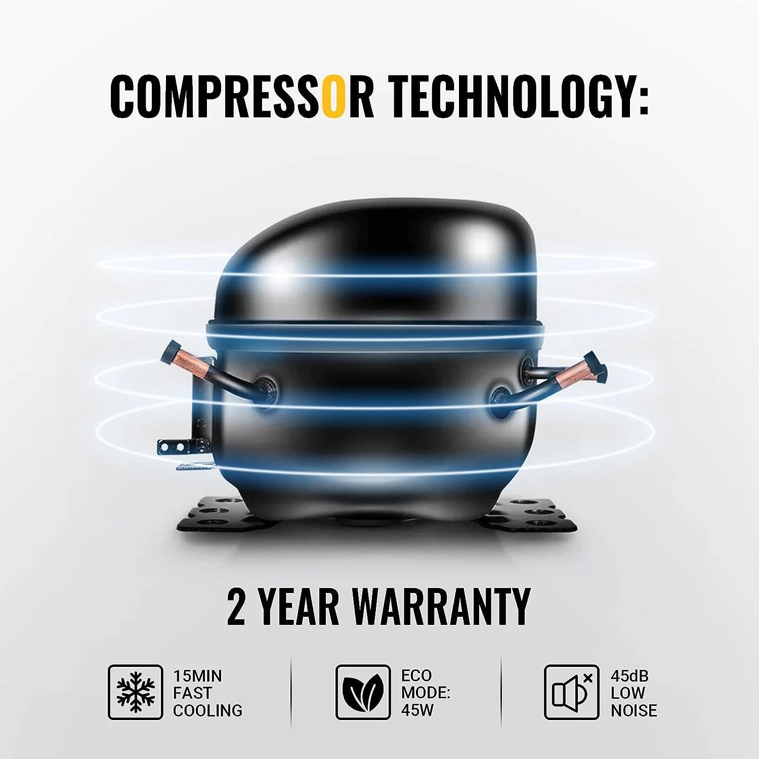 COMPRESSOR TECHNOLOGY:

2 YEAR WARRANTY

15MIN FAST COOLING

ECO MODE: 45W

45dB LOW NOISE