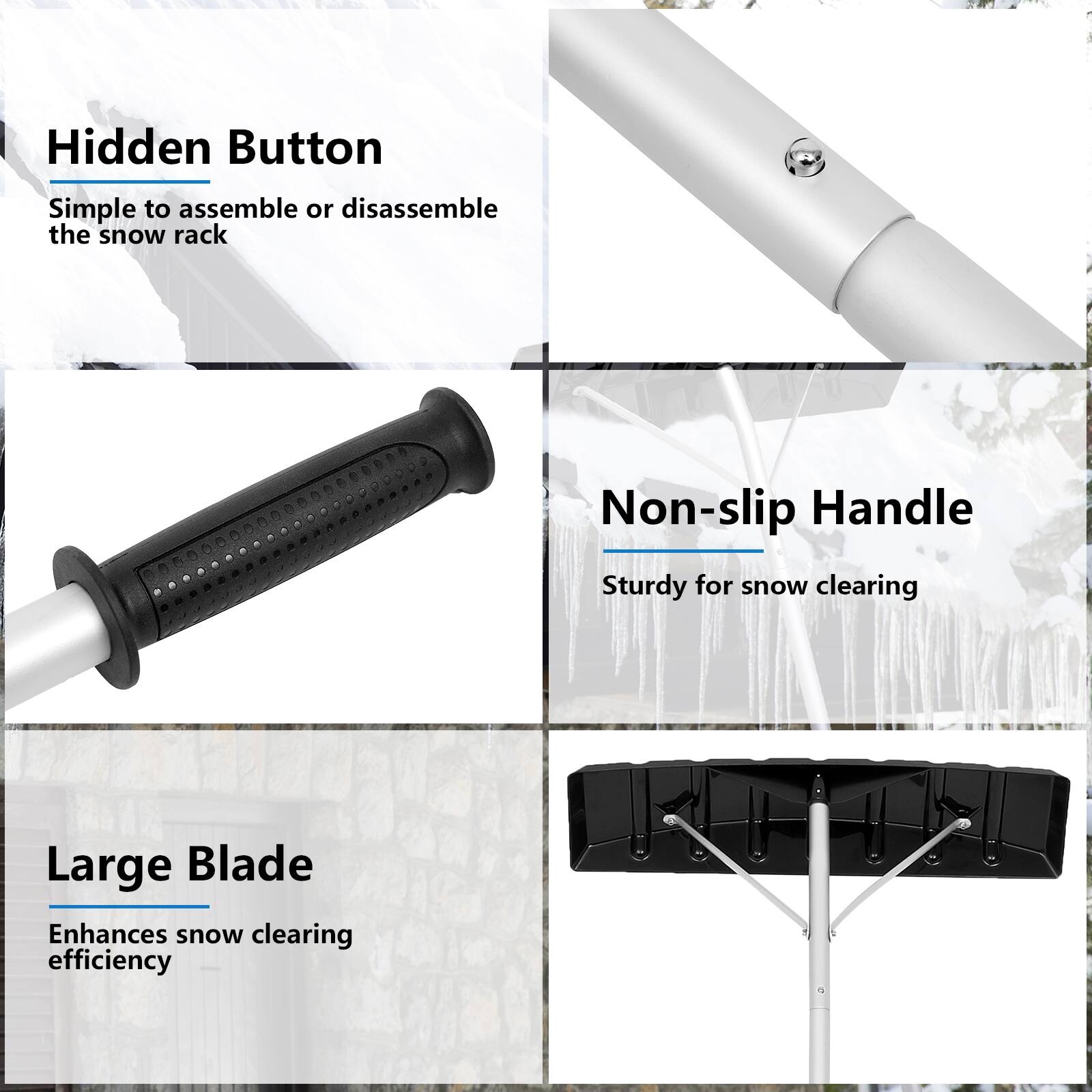 Here is the corrected and grouped text:

- **Hidden Button**: Simple to assemble or disassemble the snow rack.
- **Non-slip Handle**: Sturdy for snow clearing.
- **Large Blade**: Enhances snow clearing efficiency.